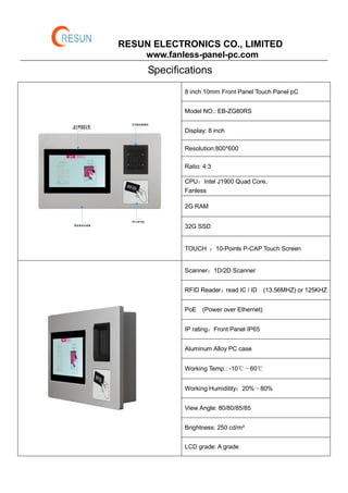 RESUN ELECTRONICS CO., LIMITED
www.fanless-panel-pc.com
Specifications
8 inch 10mm Front Panel Touch Panel pC
Model NO.: EB-ZG80RS
Display: 8 inch
Resolution:800*600
Ratio: 4:3
CPU：Intel J1900 Quad Core,
Fanless
2G RAM
32G SSD
TOUCH ：10-Points P-CAP Touch Screen
Scanner：1D/2D Scanner
RFID Reader：read IC / ID (13.56MHZ) or 125KHZ
PoE (Power over Ethernet)
IP rating：Front Panel IP65
Aluminum Alloy PC case
Working Temp.: -10℃～60℃
Working Humiditity：20%～80%
View Angle: 80/80/85/85
Brightness: 250 cd/m²
LCD grade: A grade
 