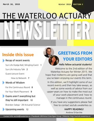 THEWATERLOO ACTUARY
GREETINGSFROM
YOUREDITORS
EDI TI ON 2Wi nt er 2015Mar ch 16, 2015
NEWSLETTER
Inside thisissue
Recap of recent events
Sun Life Dodge Ball, Mingling Event 1
Sun Life Industry Talk 2
Guest Lecture Event:
How to Network 7
Wordsof Wisdom
For the Continuous Round 8
For Your Work Placement 9
Examsaren't everything but
they're still important 10
Brandon Sabga - 2B Actuarial Science
Upcoming events 12
Hello fellow actuarial students!
Welcome to the 2nd edition of the
Waterloo Actuary for Winter 2015. We
hope that midterms are going well and that
you've been enjoying our events this term.
In this edition, we'll highlight some of our
recent events and their key take-aways, as
well as some words of advice from our
upper-years on how to make the most out
of your work placement and how to
manage in the continuous round.
If you have any suggestions please feel
free to contact asclub.uwaterloo.ca.
HAPPY READING!
Andrew &Karchie
Contact Info: asclub@uwaterloo.ca | Facebook: UW Actsci Club Open Group | Website: http://asclub.uwaterloo.ca
 