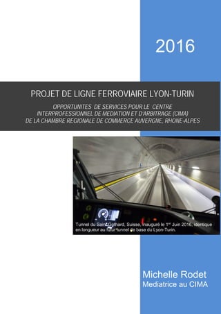 Tunnel ferroviaire du Saint-Gothard, Suisse
PROJET DE LIGNE FERROVIAIRE LYON-TURIN
OPPORTUNITES DE SERVICES POUR LE CENTRE
INTERPROFESSIONNEL DE MEDIATION ET D’ARBITRAGE (CIMA)
DE LA CHAMBRE REGIONALE DE COMMERCE AUVERGNE, RHONE-ALPES
Tunnel du Saint Gothard, Suisse, inauguré le 1er
Juin 2016, identique
en longueur au futur tunnel de base du Lyon-Turin.
2016
Michelle Rodet
Mediatrice au CIMA
 