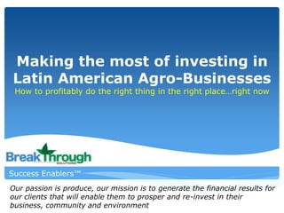 Making the most of investing in
Latin American Agro-Businesses
How to profitably do the right thing in the right place…right now
Success Enablers™
Our passion is produce, our mission is to generate the financial results for
our clients that will enable them to prosper and re-invest in their
business, community and environment
 