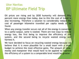 Utor Navitas
BP Ultimate Field Trip
Oil prices are rising and by 2030 humanity will demand fifty
percent more energy than today, due to this the cost of travel is
also increasing. Therefore a solution to considerably reduce the
cost of passenger kilometre travelled per capita needs to be
found.
When any energy transfer occurs not all of the energy is converted
to a useful output, some is wasted. There are two ways to reduce
energy loss, the first being to improve the efficiency of the
system, and the second being to recycle wasted energy and
harness it.
We have decided to focus on recycling wasted energy because we
believe that it is more plausible for a small team with a small
budget to achieve the most effective gains. The amount of time,
money and manpower that would have to be applied to improve
the efficiency of a system to a comparable level would be greater.
 