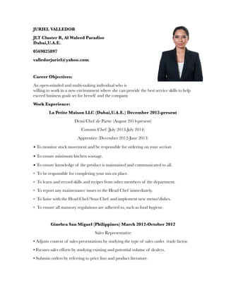 JURIEL VALLEDOR
JLT Cluster R, Al Waleed Paradise
Dubai,U.A.E.
0569825897
valledorjuriel@yahoo.com
Career Objectives:
An open-minded and multi-tasking individual who is
willing to work in a new environment where she can provide the best service skills to help
exceed business goals set for herself and the company
Work Experience:
La Petite Maison LLC (Dubai,U.A.E.) December 2012-present
Demi Chef de Partie (August 2014-present)
Commis Chef (July 2013-July 2014)
Apprentice (December 2012-June 2013)
▪ To monitor stock movement and be responsible for ordering on your section
▪ To ensure minimum kitchen wastage.
▪ To ensure knowledge of the product is maintained and communicated to all.
• To be responsible for completing your mis en place.
• To learn and record skills and recipes from other members of the department.
• To report any maintenance issues to the Head Chef immediately.
• To liaise with the Head Chef/Sous Chef and implement new menu/dishes.
• To ensure all statutory regulations are adhered to, such as food hygiene.
Ginebra San Miguel (Philippines) March 2012-October 2012
Sales Representative
• Adjusts content of sales presentations by studying the type of sales outlet trade factor.
• Focuses sales efforts by studying existing and potential volume of dealers.
• Submits orders by referring to price lists and product literature.
 