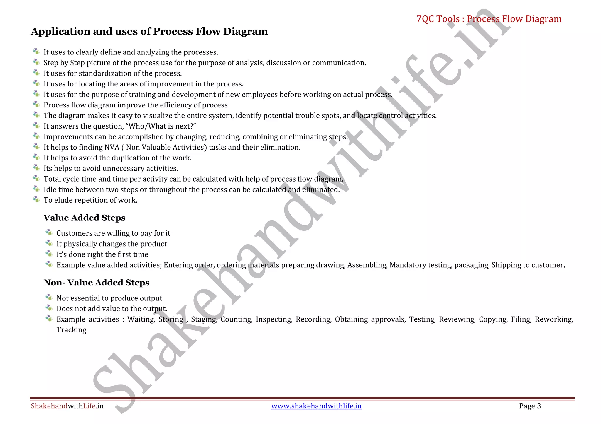 7QC Tools : Process Flow Diagram
ShakehandwithLife.in www.shakehandwithlife.in Page 3
Application and uses of Process Flow Diagram
It uses to clearly define and analyzing the processes.
Step by Step picture of the process use for the purpose of analysis, discussion or communication.
It uses for standardization of the process.
It uses for locating the areas of improvement in the process.
It uses for the purpose of training and development of new employees before working on actual process.
Process flow diagram improve the efficiency of process
The diagram makes it easy to visualize the entire system, identify potential trouble spots, and locate control activities.
It answers the question, “Who/What is next?”
Improvements can be accomplished by changing, reducing, combining or eliminating steps.
It helps to finding NVA ( Non Valuable Activities) tasks and their elimination.
It helps to avoid the duplication of the work.
Its helps to avoid unnecessary activities.
Total cycle time and time per activity can be calculated with help of process flow diagram.
Idle time between two steps or throughout the process can be calculated and eliminated.
To elude repetition of work.
Value Added Steps
Customers are willing to pay for it
It physically changes the product
It’s done right the first time
Example value added activities; Entering order, ordering materials preparing drawing, Assembling, Mandatory testing, packaging, Shipping to customer.
Non- Value Added Steps
Not essential to produce output
Does not add value to the output.
Example activities : Waiting, Storing , Staging, Counting, Inspecting, Recording, Obtaining approvals, Testing, Reviewing, Copying, Filing, Reworking,
Tracking
 