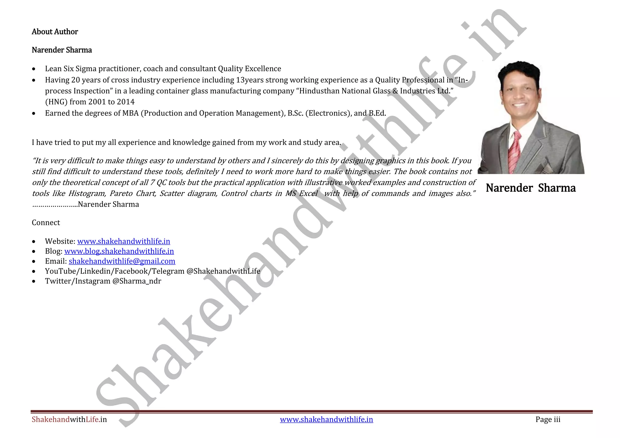 ShakehandwithLife.in www.shakehandwithlife.in Page iii
About Author
Narender Sharma
 Lean Six Sigma practitioner, coach and consultant Quality Excellence
 Having 20 years of cross industry experience including 13years strong working experience as a Quality Professional in “In-
process Inspection” in a leading container glass manufacturing company “Hindusthan National Glass & Industries Ltd.”
(HNG) from 2001 to 2014
 Earned the degrees of MBA (Production and Operation Management), B.Sc. (Electronics), and B.Ed.
I have tried to put my all experience and knowledge gained from my work and study area.
“It is very difficult to make things easy to understand by others and I sincerely do this by designing graphics in this book. If you
still find difficult to understand these tools, definitely I need to work more hard to make things easier. The book contains not
only the theoretical concept of all 7 QC tools but the practical application with illustrative worked examples and construction of
tools like Histogram, Pareto Chart, Scatter diagram, Control charts in MS Excel with help of commands and images also.”
…………………..Narender Sharma
Connect
 Website: www.shakehandwithlife.in
 Blog: www.blog.shakehandwithlife.in
 Email: shakehandwithlife@gmail.com
 YouTube/Linkedin/Facebook/Telegram @ShakehandwithLife
 Twitter/Instagram @Sharma_ndr
Narender Sharma
 