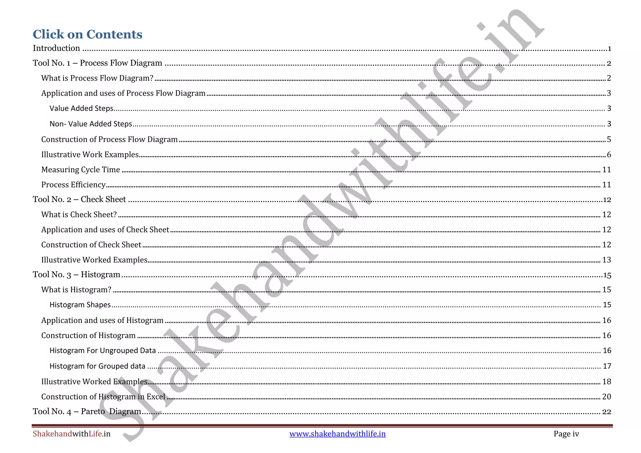 ShakehandwithLife.in www.shakehandwithlife.in Page iv
Click on Contents
Introduction ......................................................................................................................................................................................................................................1
Tool No. 1 – Process Flow Diagram ................................................................................................................................................................................................. 2
What is Process Flow Diagram?....................................................................................................................................................................................................................................................................2
Application and uses of Process Flow Diagram......................................................................................................................................................................................................................................3
Value Added Steps.......................................................................................................................................................................................................................................... 3
Non- Value Added Steps................................................................................................................................................................................................................................. 3
Construction of Process Flow Diagram......................................................................................................................................................................................................................................................5
Illustrative Work Examples.............................................................................................................................................................................................................................................................................6
Measuring Cycle Time .................................................................................................................................................................................................................................................................................... 11
Process Efficiency............................................................................................................................................................................................................................................................................................. 11
Tool No. 2 – Check Sheet ................................................................................................................................................................................................................12
What is Check Sheet? ...................................................................................................................................................................................................................................................................................... 12
Application and uses of Check Sheet........................................................................................................................................................................................................................................................ 12
Construction of Check Sheet........................................................................................................................................................................................................................................................................ 12
Illustrative Worked Examples..................................................................................................................................................................................................................................................................... 13
Tool No. 3 – Histogram...................................................................................................................................................................................................................15
What is Histogram? ......................................................................................................................................................................................................................................................................................... 15
Histogram Shapes......................................................................................................................................................................................................................................... 15
Application and uses of Histogram........................................................................................................................................................................................................................................................... 16
Construction of Histogram ........................................................................................................................................................................................................................................................................... 16
Histogram For Ungrouped Data ................................................................................................................................................................................................................... 16
Histogram for Grouped data ........................................................................................................................................................................................................................ 17
Illustrative Worked Examples..................................................................................................................................................................................................................................................................... 18
Construction of Histogram in Excel .......................................................................................................................................................................................................................................................... 20
Tool No. 4 – Pareto Diagram......................................................................................................................................................................................................... 22
 