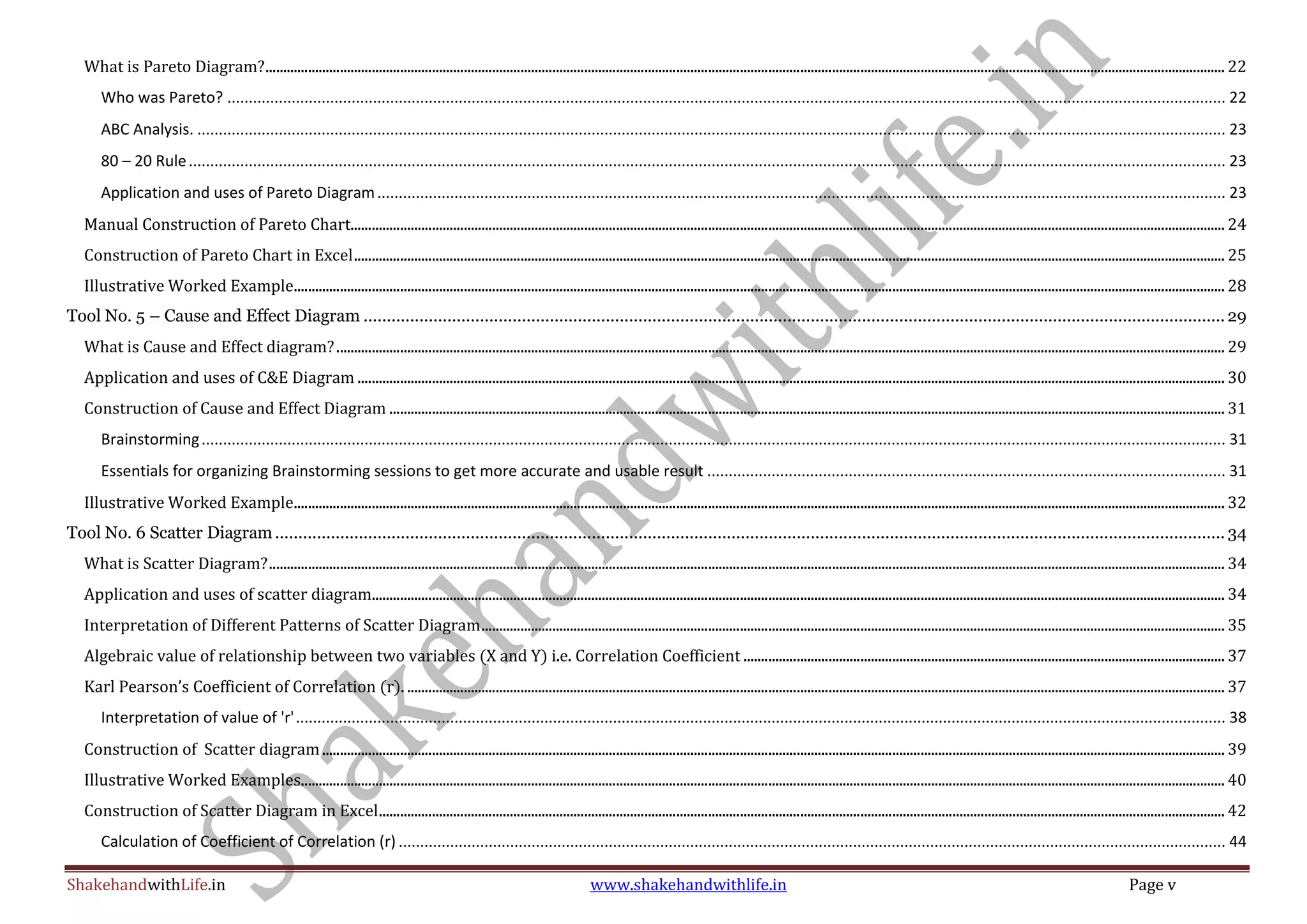 ShakehandwithLife.in www.shakehandwithlife.in Page v
What is Pareto Diagram?............................................................................................................................................................................................................................................................................... 22
Who was Pareto? ......................................................................................................................................................................................................................................... 22
ABC Analysis. ................................................................................................................................................................................................................................................ 23
80 – 20 Rule.................................................................................................................................................................................................................................................. 23
Application and uses of Pareto Diagram...................................................................................................................................................................................................... 23
Manual Construction of Pareto Chart....................................................................................................................................................................................................................................................... 24
Construction of Pareto Chart in Excel...................................................................................................................................................................................................................................................... 25
Illustrative Worked Example....................................................................................................................................................................................................................................................................... 28
Tool No. 5 – Cause and Effect Diagram .........................................................................................................................................................................................29
What is Cause and Effect diagram?........................................................................................................................................................................................................................................................... 29
Application and uses of C&E Diagram ..................................................................................................................................................................................................................................................... 30
Construction of Cause and Effect Diagram ............................................................................................................................................................................................................................................ 31
Brainstorming............................................................................................................................................................................................................................................... 31
Essentials for organizing Brainstorming sessions to get more accurate and usable result ......................................................................................................................... 31
Illustrative Worked Example....................................................................................................................................................................................................................................................................... 32
Tool No. 6 Scatter Diagram............................................................................................................................................................................................................ 34
What is Scatter Diagram?.............................................................................................................................................................................................................................................................................. 34
Application and uses of scatter diagram................................................................................................................................................................................................................................................. 34
Interpretation of Different Patterns of Scatter Diagram.................................................................................................................................................................................................................. 35
Algebraic value of relationship between two variables (X and Y) i.e. Correlation Coefficient ........................................................................................................................................ 37
Karl Pearson’s Coefficient of Correlation (r). ....................................................................................................................................................................................................................................... 37
Interpretation of value of 'r'......................................................................................................................................................................................................................... 38
Construction of Scatter diagram............................................................................................................................................................................................................................................................... 39
Illustrative Worked Examples..................................................................................................................................................................................................................................................................... 40
Construction of Scatter Diagram in Excel............................................................................................................................................................................................................................................... 42
Calculation of Coefficient of Correlation (r) ................................................................................................................................................................................................. 44
 