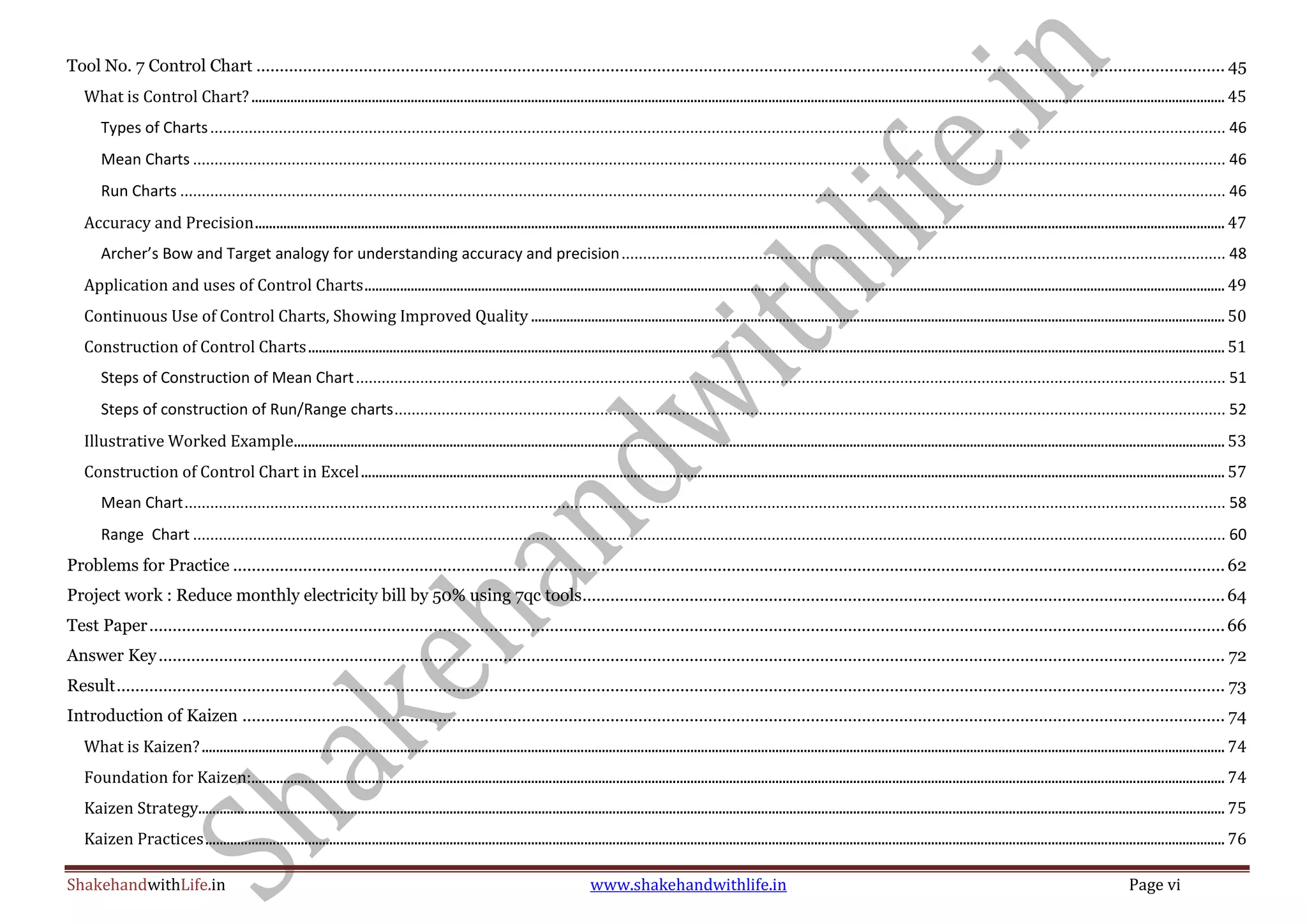ShakehandwithLife.in www.shakehandwithlife.in Page vi
Tool No. 7 Control Chart ................................................................................................................................................................................................................ 45
What is Control Chart?................................................................................................................................................................................................................................................................................... 45
Types of Charts............................................................................................................................................................................................................................................. 46
Mean Charts ................................................................................................................................................................................................................................................. 46
Run Charts .................................................................................................................................................................................................................................................... 46
Accuracy and Precision.................................................................................................................................................................................................................................................................................. 47
Archer’s Bow and Target analogy for understanding accuracy and precision............................................................................................................................................. 48
Application and uses of Control Charts................................................................................................................................................................................................................................................... 49
Continuous Use of Control Charts, Showing Improved Quality .................................................................................................................................................................................................... 50
Construction of Control Charts................................................................................................................................................................................................................................................................... 51
Steps of Construction of Mean Chart........................................................................................................................................................................................................... 51
Steps of construction of Run/Range charts.................................................................................................................................................................................................. 52
Illustrative Worked Example....................................................................................................................................................................................................................................................................... 53
Construction of Control Chart in Excel.................................................................................................................................................................................................................................................... 57
Mean Chart................................................................................................................................................................................................................................................... 58
Range Chart ................................................................................................................................................................................................................................................. 60
Problems for Practice .....................................................................................................................................................................................................................62
Project work : Reduce monthly electricity bill by 50% using 7qc tools..........................................................................................................................................64
Test Paper.......................................................................................................................................................................................................................................66
Answer Key..................................................................................................................................................................................................................................... 72
Result.............................................................................................................................................................................................................................................. 73
Introduction of Kaizen ................................................................................................................................................................................................................... 74
What is Kaizen?................................................................................................................................................................................................................................................................................................. 74
Foundation for Kaizen:................................................................................................................................................................................................................................................................................... 74
Kaizen Strategy.................................................................................................................................................................................................................................................................................................. 75
Kaizen Practices................................................................................................................................................................................................................................................................................................ 76
 