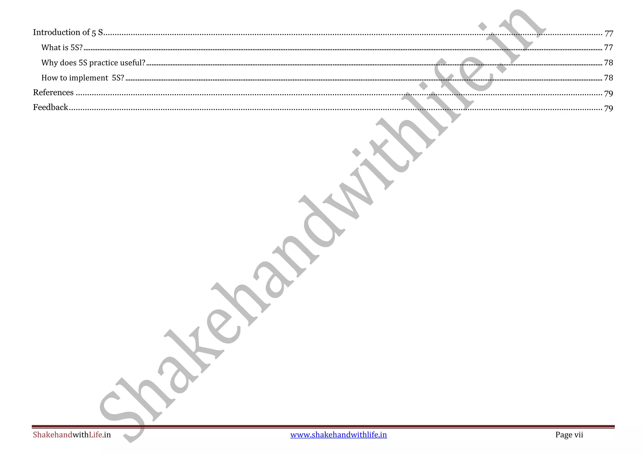 ShakehandwithLife.in www.shakehandwithlife.in Page vii
Introduction of 5 S.......................................................................................................................................................................................................................... 77
What is 5S?.......................................................................................................................................................................................................................................................................................................... 77
Why does 5S practice useful?...................................................................................................................................................................................................................................................................... 78
How to implement 5S?.................................................................................................................................................................................................................................................................................. 78
References ...................................................................................................................................................................................................................................... 79
Feedback......................................................................................................................................................................................................................................... 79
 