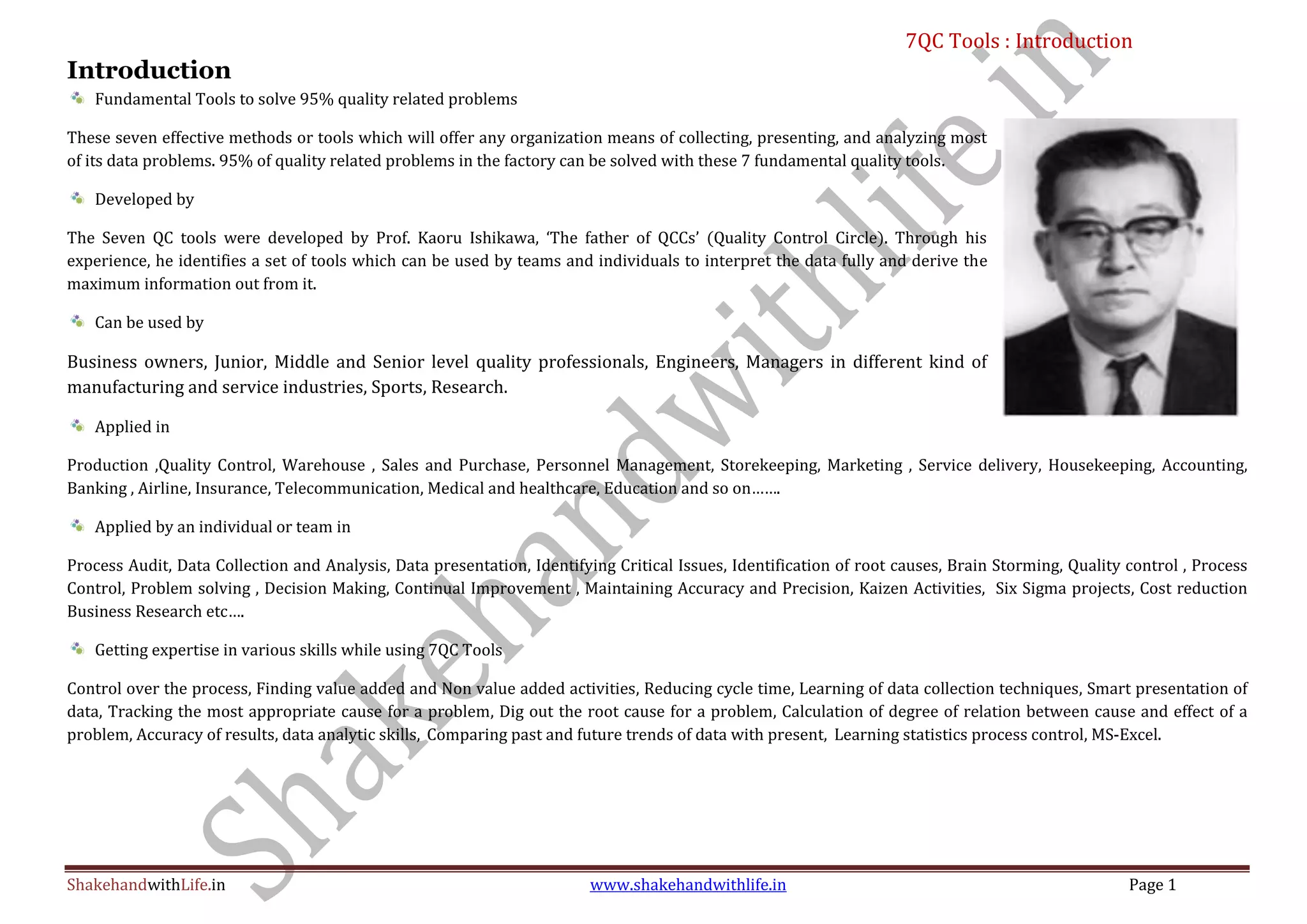 7QC Tools : Introduction
ShakehandwithLife.in www.shakehandwithlife.in Page 1
Introduction
Fundamental Tools to solve 95% quality related problems
These seven effective methods or tools which will offer any organization means of collecting, presenting, and analyzing most
of its data problems. 95% of quality related problems in the factory can be solved with these 7 fundamental quality tools.
Developed by
The Seven QC tools were developed by Prof. Kaoru Ishikawa, ‘The father of QCCs’ (Quality Control Circle). Through his
experience, he identifies a set of tools which can be used by teams and individuals to interpret the data fully and derive the
maximum information out from it.
Can be used by
Business owners, Junior, Middle and Senior level quality professionals, Engineers, Managers in different kind of
manufacturing and service industries, Sports, Research.
Applied in
Production ,Quality Control, Warehouse , Sales and Purchase, Personnel Management, Storekeeping, Marketing , Service delivery, Housekeeping, Accounting,
Banking , Airline, Insurance, Telecommunication, Medical and healthcare, Education and so on…….
Applied by an individual or team in
Process Audit, Data Collection and Analysis, Data presentation, Identifying Critical Issues, Identification of root causes, Brain Storming, Quality control , Process
Control, Problem solving , Decision Making, Continual Improvement , Maintaining Accuracy and Precision, Kaizen Activities, Six Sigma projects, Cost reduction
Business Research etc….
Getting expertise in various skills while using 7QC Tools
Control over the process, Finding value added and Non value added activities, Reducing cycle time, Learning of data collection techniques, Smart presentation of
data, Tracking the most appropriate cause for a problem, Dig out the root cause for a problem, Calculation of degree of relation between cause and effect of a
problem, Accuracy of results, data analytic skills, Comparing past and future trends of data with present, Learning statistics process control, MS-Excel.
 