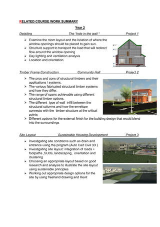 RELATED COURSE WORK SUMMARY
Year 2
Detailing The “hole in the wall “ Project 1
 Examine the room layout and the location of where the
window openings should be placed to gain sun.
 Structure support to transport the load that will redirect
flow around the window opening
 Day lighting and ventilation analysis
 Location and orientation
Timber Frame Construction Community Hall Project 2
 The pros and cons of structural timbers and their
applications / systems.
 The various fabricated structural timber systems
and how they differ.
 The range of spans achievable using different
structural timber options.
 The different type of wall infill between the
structural columns and how the envelope
connects with the timber structure at the critical
points
 Different options for the external finish for the building design that would blend
into the surroundings
Site Layout Sustainable Housing Development Project 3
 Investigating site conditions such as drain and
entrance using the program (Auto Cad Civil 3D )
 Investigating site layout: integration of roads +
footpaths ,SUDs, landscaping, orientation and
clustering
 Choosing an appropriate layout based on good
research and analysis to illustrate the site layout
using sustainable principles
 Working out appropriate design options for the
site by using freehand drawing and Revit
 