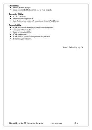 Ahmed Ibrahim Mohammed Ibrahim Curriculum vitae - 2 -
Languages:
Arabic, Mother Tongue.
Good command of both written and spoken English.
Computer Skills:
ICDL Certificate
Excellent in Using internet.
Excellent in using Microsoft operating systems XP and Seven
General skills:
Work individually and as a co-operative team member.
Good presentation skills.
Learn new roles quickly.
Work under stress.
Work with all levels of management and personal.
Time management skills.
Thanks for handing my CV
 