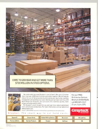 No matter what you need, Graybar is sure to have it.Wecarry 1.2 million
items from over 4,000 electrical and comm/data suppliers. We can help you
reduce the cost of doing business by eliminating your day-to-day inventory
management and warehousing issues. And because we have more than 270
North American locations, you can access this inventory quickly. Even
unique and large quantity items.
Put Graybar's assets to work for you and save time, reduce operational
costs and enhance productivity. For more information, visit our website at
www.graybar.com.
Graybar is 100% ISO 9002 registered in the United States, guaranteeing consistent quality service.
Graybar. The h a r dsmart t a cut costs.way
SquareD
Hoffman
Hubbell Wiring Devices Bussmann
Thomas & Betts Panduit
#801O28A
2000 Printed in U.S.A.
Foryour FREE
Distribution Services
Brochure (N28049bbA)
call 800-825-5517
(7 a.m.-5 p.m.CST).
G~,hQ'D@
...~3,=:,
GELighting
3M
 