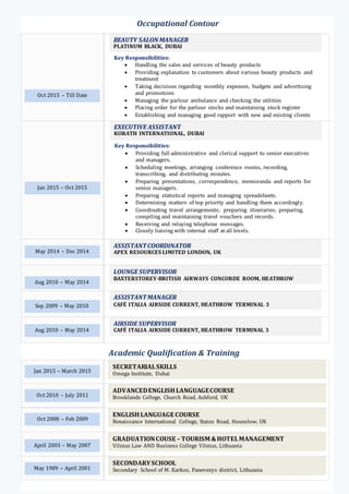 Jan 2015 – Oct 2015
EXECUTIVE ASSISTANT
KORATH INTERNATIONAL, DUBAI
Key Responsibilities:
 Providing full administrative and clerical support to senior executives
and managers.
 Scheduling meetings, arranging conference rooms, recording,
transcribing, and distributing minutes.
 Preparing presentations, correspondence, memoranda and reports for
senior managers.
 Preparing statistical reports and managing spreadsheets.
 Determining matters of top priority and handling them accordingly.
 Coordinating travel arrangements; preparing itineraries; preparing,
compiling and maintaining travel vouchers and records.
 Receiving and relaying telephone messages.
 Closely liaising with internal staff at all levels.
Occupational Contour
Oct 2015 – Till Date
BEAUTY SALONMANAGER
PLATINUM BLACK, DUBAI
Key Responsibilities:
 Handling the sales and services of beauty products
 Providing explanation to customers about various beauty products and
treatment
 Taking decisions regarding monthly expenses, budgets and advertising
and promotions
 Managing the parlour ambulance and checking the utilities
 Placing order for the parlour stocks and maintaining stock register
 Establishing and managing good rapport with new and existing clients
LOUNGE SUPERVISOR
BAXTERSTOREY-BRITISH AIRWAYS CONCORDE ROOM, HEATHROW
TERMINAL 5
Aug 2010 – May 2014
Sep 2009 – May 2010
ASSISTANTMANAGER
CAFÉ ITALIA AIRSIDE CURRENT, HEATHROW TERMINAL 3
Aug 2010 – May 2014
AIRSIDE SUPERVISOR
CAFÉ ITALIA AIRSIDE CURRENT, HEATHROW TERMINAL 3
Academic Qualification & Training
Jan 2015 – March 2015
Oct 2010 – July 2011
Oct 2008 – Feb 2009
April 2003 – May 2007
May 1989 – April 2001
SECRETARIALSKILLS
Omega Institute, Dubai
ADVANCEDENGLISHLANGUAGECOURSE
Brooklands College, Church Road, Ashford, UK
ENGLISHLANGUAGE COURSE
Renaissance International College, Stains Road, Hounslow, UK
GRADUATIONCOUSE – TOURISM &HOTELMANAGEMENT
Vilnius Law AND Business College Vilnius, Lithuania
SECONDARYSCHOOL
Secondary School of M. Karkos, Panevezys district, Lithuania
ASSISTANTCOORDINATOR
APEX RESOURCES LIMITED LONDON, UKMay 2014 – Dec 2014
 