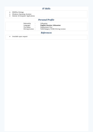  MSOffice Package
 Windows Operating Systems
 Internet & Computer Applications
Personal Profile
Nationality : Lithuanian
Languages : English, Russian, Lithuanian
Visa Status : Employment Visa
Driving License : Valid Category B-UAE Driving License
References
 Available upon request
IT Skills
 