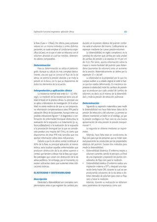 la Raw (Gaw = 1/Raw). Por último, para comparar
valores en un mismo individuo o entre distintos
pacientes, se suele emplear al conductancia espe-
cífica (sGaw), en la que el valor se relaciona con el
volumen absoluto al cual fue medido, obtenien-
do valores comparables.
Determinación
Para su determinación se utiliza el pletismó-
grafo. Aunque su cálculo es más complejo básica-
mente, una vez que se conoce el flujo de la vía
aérea, se estima la presión alveolar y se mide la
presión en la boca, con lo que ya disponemos de
todos los elementos de la ecuación.
Interpretación y aplicación clínica
La resistencia normal está entre 0,1 - 0,3 kPa ·
seg/L. La medición de las resistencias tiene una uti-
lidad limitada en la práctica clínica. Su principal uso
se aplica a laboratorios de investigación. En la actua-
lidad no existe evidencia de que su uso proporcio-
ne información complementaria a otras PFR para la
valoración clínica de los pacientes. Aunque entre sus
posibles indicaciones figuran(12) el diagnóstico o con-
firmación de enfermedad bronquial obstructiva, la
evaluación de la respuesta a un tratamiento (p. ej.,
broncodilatadores) o la evaluación de la respuesta
a la provocación bronquial (en la que se conside-
raría positivo una mejoría del 75%), es cierto que
disponemos de otras PFR más sencillas que nos
aportan información sobre estas indicaciones.
Debido a que la vía aérea central contribuye al
80% de la Raw, su principal aplicación, al menos
teórica, sería localizar aquellas enfermedades que
producen obstrucción de la vía aérea superior o
central, que tienden a elevar más la Raw, que aque-
llas patologías que cursan con obstrucción de la vía
aérea periférica. Sin embargo, por el momento, no
existen suficientes datos que sustenten estas indi-
caciones teóricas.
ELASTICIDAD Y DISTENSIBILIDAD
Descripción
Elasticidad y distensibilidad son conceptos com-
plementarios entre sí que registran los cambios pro-
ducidos en la presión elástica del pulmón confor-
me varía el volumen del mismo. Gráficamente se
expresan mediante las curvas presión-volumen.
La distensibilidad, en inglés compliance, es la
cantidad de volumen que cambia por cada unidad
de cambio de presión y se expresa en ml por cm
de H2O. Por tanto, aporta información sobre la
mayor o menor facilidad del pulmón para disten-
derse (aumentar de volumen) ante un aumento
de la presión. Matemáticamente se define por la
expresión: D = ΔV/ΔP.
La elasticidad es la propiedad por la que los
cuerpos vuelven a su estado original al ceder la fuer-
za que los estaba deformando. En mecánica res-
piratoria la elasticidad mide los cambios de presión
que se producen por cada unidad de cambio de
volumen, es decir, es el inverso de la distensibili-
dad y mide la presión de retracción pulmonar.
Determinación
Siguiendo su expresión matemática, para medir
la distensibilidad nos hace falta tener datos de la
presión de retracción y del volumen. La primera se
obtiene insertando un balón en el esófago, ya que
la presión esofágica con flujo cero es una buena
aproximación de esta presión la presión transpul-
monar(12).
La segunda se obtiene mediante un espiró-
metro.
Además, hace falta estar en condiciones de
flujo cero para que las presiones que se midan sean
exclusivamente las producidas por las propiedades
elásticas del pulmón. Existen dos métodos para
medir la distensibilidad:
• Distensibilidad dinámica. El enfermo respira a
volumen corriente, siendo el principio y el final
de una inspiración y espiración los puntos con-
siderados de flujo cero para la medición.
• Distensibilidad estática. El enfermo realiza una
inspiración máxima a CPT y después una espi-
ración lenta hasta CRF, durante la cual se van
produciendo oclusiones de la vía aérea a dis-
tintos intervalos de volumen para crear un flujo
cero y hacer la medición.
Además, durante su realización se obtienen
otros parámetros de importancia como son:
83Exploración funcional respiratoria: aplicación clínica
 