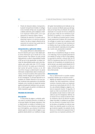 • Presión de retracción elástica. Corresponde a
la presión transpulmonar (medida en esófago)
en los momentos de flujo cero. Se puede medir
a distintos volúmenes, pero lo habitual es medir-
la en inspiración máxima (CPT), con lo que
expresamos el retroceso elástico máximo.
• Coeficiente de retracción. El cociente entre la
elasticidad máxima y el volumen pulmonar
máximo. Con ella se corrige la influencia de las
variaciones de volumen que puede tener la
medida de la elasticidad a CPT.
Interpretación y aplicación clínica
Por su propia definición la distensibilidad cam-
bia con el volumen, por lo que un valor aislado apor-
ta menos información que el estudio de la curva
volumen-presión. Para obtener una valor puntual
habitualmente se utiliza la distensibilidad medida
a CRF, por ser la más reproducible. Los valores nor-
males de distensibilidad pueden variar entre labo-
ratorios, pero suelen estar entre 147-375 (media,
262) mL/cmH2O. Se acepta que la distensibili-
dad normal del pulmón humano es de 200
mL/cmH2O. Aunque su determinación nos aporta
información complementaria sobre la mecánica pul-
monar, a la hora de la práctica clínica apenas tiene
utilidad, estando relegada por lo general al ámbi-
to de la investigación. Su principal aplicación es en
unidades de cuidados intensivos en las que pue-
den monitorizar estos parámetros en los pacientes
intubados como marcador de mejoría tras eventos
agudos principalmente restrictivos como, por ejem-
plo, un edema agudo de pulmón o el síndrome de
distrés respiratorio agudo.
PRUEBAS DE DIFUSIÓN
Descripción
El intercambio de oxígeno y anhídrido carbó-
nico entre la circulación pulmonar y el alvéolo es
el principal objetivo del aparato respiratorio. Para
su determinación se emplea el monóxido de car-
bono (CO) por ser una molécula con gran afinidad
por la hemoglobina, que atraviesa la membrana
alveolo-capilar de manera similar al oxígeno y cuyo
gradiente alveolo-arterial no se modificara a lo largo
del capilar. Esta transferencia de moléculas se rea-
liza por un proceso de difusión pasiva que está regu-
lada por las leyes físicas de difusión de los gases
expresada en la ecuación de Fick (la cantidad de
gas que pasa a través de una membrana es pro-
porcional a la superficie, a una constante de difu-
sión y a la diferencia de presión parcial e inversa-
mente proporcional al espesor de la membrana).
Sin embargo, es nuestro caso no podemos medir
la superficie ni el espesor de esta membrana en
un individuo vivo, lo que nos lleva a tener que bus-
car una reformulación matemática de la ley aplica-
da a nuestro caso, apareciendo la expresión:
D = VCO/PACO
donde VCO es la transferencia del gas en ml/min
o en moles/seg y PACO es la presión parcial del CO
en el alvéolo en mmHg o en kPa. En otras palabras,
la capacidad de difusión o difusión libre de CO
(DLCO) o transferencia libre de CO (TLCO) es el
volumen de CO transferido a la circulación por uni-
dad de tiempo y por presión parcial alveolar de CO
y sus resultados se pueden expresar en dos uni-
dades: ml/min/mmHg o en mmoles/seg/kPa (Sis-
tema Internacional).
Determinación
Para su determinación se pueden emplear
numerosos métodos que se resumen en dos(9):
• Métodos de respiración única. Es la técnica más
utilizada. Tras varias respiraciones a volumen
corriente, el paciente realiza una inspiración
única de una mezcla diluida de 0,3% CO, 10%
He y aire ambiente (nitrógeno y oxígeno) y con-
tiene la respiración durante 10 segundos. Al
espirar se mide la concentración de CO en el
aire espirado, de esta manera se mide la velo-
cidad con que el CO desaparece. Además, con
la mezcla de He se calcula el volumen alveo-
lar mediante la técnica de dilución de gases
(véase más arriba). Su problema es que pacien-
tes muy disneicos no pueden hacer el tiem-
po de apnea y en pacientes con volumen espi-
ratorio muy reducido puede no ser fácil reco-
ger el volumen espirado. Una variación de esta
técnica es el método de la respiración lenta. El
paciente hace una inspiración profunda a CPT
84 G. García de Vinuesa Broncano, G. García de Vinuesa Calvo
 