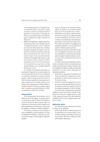 y, tras una breve apnea de 1-2 segundos, hace
una espiración lenta a un flujo más o menos
constante. La DLCO es calculada durante la
espiración en varios puntos. Su principal pro-
blema es que requiere equipos de análisis de
gases muy rápidos que hagan mediciones en
tiempo real.
• Métodos de respiraciones múltiples. Están reser-
vados para pacientes que no pueden hacer los
10 segundos de apnea o que no colaboran
bien como los niños. Existen dos, el método
del estado constante (más usado) y el de rein-
halación. En el primero, el paciente respira una
baja concentración de CO, sobre el 0,1%,
durante medio minuto aproximadamente,
midiendo el CO espirado hasta alcanzar un esta-
do constante. En este momento se mide la
transferencia de CO y la PACO. Sus principa-
les inconvenientes son que tiene una baja
reproducibilidad y que el resultado depende
del volumen minuto.
En el método de reinhalación el paciente res-
pira durante 30 segundos de una bolsa cerrada con
una concentración baja de CO y He, reinhalando
su contenido, normalmente a volumen corriente
elevado y sobre 30 respiraciones por minuto. La
DLCO se calcula a partir de las concentraciones ini-
ciales y finales de CO de manera similar a la res-
piración única. Al igual que en el estado estable, su
resultado también se influye por el patrón respira-
torio. Su ventaja es que puede determinar la DLCO
en pacientes con volúmenes muy bajos.
Interpretación
Al ser las propiedades físico-químicas del CO
diferentes de las del oxígeno, no pueden aplicar-
se conclusiones sobre la difusión del oxígeno al
conocer la del CO. Por tanto, la prueba lo que nos
proporciona es información sobre la superficie vas-
cular disponible para el intercambio, es decir, aque-
llos capilares en contacto con alvéolos ventilados(10).
El resultado se expresa en valor absoluto y
como porcentaje de su valor de referencia. A la hora
de interpretar los resultados, se debe tener en cuen-
ta que éstos pueden cambiar según las siguientes
variables:
• Factor de difusión de la membrana alveolo-
capilar. Los cambios en la membrana pueden
hacer que el CO se transfiera más o menos.
• Alteraciones en el volumen capilar pulmonar.
Al disminuir el volumen de capilares también
lo hace la transferencia de CO. Esto ocurre en
la anemia o en la destrucción del parénquima.
Igualmente, la DLCO aumenta al crecer el volu-
men capilar; por ejemplo, en la poliglobulia, el
sangrado intraalveolar y con el aumento de la
presión hidrostática capilar pulmonar.
• Alteraciones en la tasa de combinación del gas
con la hemoglobina. Situaciones como la ane-
mia, el tabaquismo o el aumento de la presión
parcial de oxígeno inspirado producen una dis-
minución de la combinación del CO con la
hemoglobina.
Por estos motivos para interpretarlo correcta-
mente, al resultado inicial de la prueba habrá que
hacerle correcciones por el volumen alveolar y por
la hemoglobina del sujeto con objeto de evitar estas
alteraciones. De esta manera, obtenemos los
siguientes parámetros:
• DLCO/SB a la capacidad de transferencia de
CO por el método de la respiración única (sin-
gle-breath). Su valor normal en reposo es de
25 ml/min/mmHg.
• DLCO/VA o cociente de Krogh (KCO). Se corri-
ge por el volumen alveolar (VA), por lo que a
la unidad de medida se le añaden los litros de
VA, quedando expresada en ml/min/mmHg/L.
Con todas estas consideraciones, podremos
establecer un valor de la DLCO y el grado de alte-
ración en la misma (se considera normal un valor
> 80%, alteración leve entre 80 y 60%, alteración
moderada entre 60 y 40% y alteración severa cuan-
do es < 40%).
Aplicación clínica
Las indicaciones para la utilización de la DLCO
en clínica son las siguientes:
• EPOC. Puede ser útil en la detección precoz de
la enfermedad así como para valorar el com-
ponente de enfisema, que reduce la DLCO, por
lo que ayuda a diferenciar el enfisema de otras
enfermedades obstructivas.
85Exploración funcional respiratoria: aplicación clínica
 