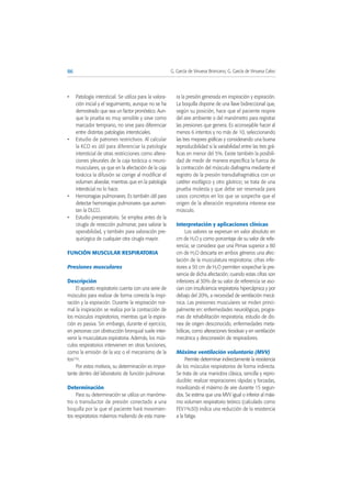 • Patología intersticial. Se utiliza para la valora-
ción inicial y el seguimiento, aunque no se ha
demostrado que sea un factor pronóstico. Aun-
que la prueba es muy sensible y sirve como
marcador temprano, no sirve para diferenciar
entre distintas patologías intersticiales.
• Estudio de patrones restrictivos. Al calcular
la KCO es útil para diferenciar la patología
intersticial de otras restricciones como altera-
ciones pleurales de la caja torácica o neuro-
musculares, ya que en la afectación de la caja
torácica la difusión se corrige al modificar el
volumen alveolar, mientras que en la patología
intersticial no lo hace.
• Hemorragias pulmonares. Es también útil para
detectar hemorragias pulmonares que aumen-
tan la DLCO.
• Estudio preoperatorio. Se emplea antes de la
cirugía de resección pulmonar, para valorar la
operabilidad, y también para valoración pre-
quirúrgica de cualquier otra cirugía mayor.
FUNCIÓN MUSCULAR RESPIRATORIA
Presiones musculares
Descripción
El aparato respiratorio cuenta con una serie de
músculos para realizar de forma correcta la inspi-
ración y la espiración. Durante la respiración nor-
mal la inspiración se realiza por la contracción de
los músculos inspiratorios, mientras que la espira-
ción es pasiva. Sin embargo, durante el ejercicio,
en personas con obstrucción bronquial suele inter-
venir la musculatura espiratoria. Además, los mús-
culos respiratorios intervienen en otras funciones,
como la emisión de la voz o el mecanismo de la
tos(16).
Por estos motivos, su determinación es impor-
tante dentro del laboratorio de función pulmonar.
Determinación
Para su determinación se utiliza un manóme-
tro o transductor de presión conectado a una
boquilla por la que el paciente hará movimien-
tos respiratorios máximos midiendo de esta mane-
ra la presión generada en inspiración y espiración.
La boquilla dispone de una llave bidireccional que,
según su posición, hace que el paciente respire
del aire ambiente o del manómetro para registrar
las presiones que genera. Es aconsejable hacer al
menos 6 intentos y no más de 10, seleccionando
las tres mejores gráficas y considerando una buena
reproducibilidad si la variabilidad entre las tres grá-
ficas en menor del 5%. Existe también la posibili-
dad de medir de manera específica la fuerza de
la contracción del músculo diafragma mediante el
registro de la presión transdiafragmática con un
catéter esofágico y otro gástrico; se trata de una
prueba molesta y que debe ser reservada para
casos concretos en los que se sospeche que el
origen de la alteración respiratoria interese ese
músculo.
Interpretación y aplicaciones clínicas
Los valores se expresan en valor absoluto en
cm de H2O y como porcentaje de su valor de refe-
rencia; se considera que una Pimax superior a 80
cm de H2O descarta en ambos géneros una afec-
tación de la musculatura respiratoria; cifras infe-
riores a 50 cm de H2O permiten sospechar la pre-
sencia de dicha afectación; cuando estas cifras son
inferiores al 30% de su valor de referencia se aso-
cian con insuficiencia respiratoria hipercápnica y por
debajo del 20%, a necesidad de ventilación mecá-
nica. Las presiones musculares se miden princi-
palmente en: enfermedades neurológicas, progra-
mas de rehabilitación respiratoria, estudio de dis-
nea de origen desconocido, enfermedades meta-
bólicas, como alteraciones tiroideas y en ventilación
mecánica y desconexión de respiradores.
Máxima ventilación voluntaria (MVV)
Permite determinar indirectamente la resistencia
de los músculos respiratorios de forma indirecta.
Se trata de una maniobra clásica, sencilla y repro-
ducible: realizar respiraciones rápidas y forzadas,
movilizando el máximo de aire durante 15 segun-
dos. Se estima que una MVV igual o inferior al máxi-
mo volumen respiratorio teórico (calculado como
FEV1%30) indica una reducción de la resistencia
a la fatiga.
86 G. García de Vinuesa Broncano, G. García de Vinuesa Calvo
 