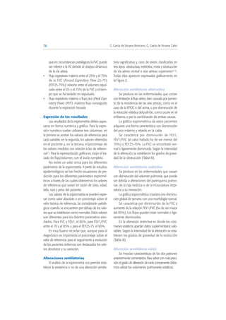 que en circunstancias patológicas la FVC puede
ser inferior a la VC debido al colapso dinámico
de la vía aérea.
• Flujo espiratorio máximo entre el 25% y el 75%
de la FVC (Forced Espiratory Flow 25-75)
(FEF25-75%): relación entre el volumen expul-
sado entre el 25 y el 75% de la FVC y el tiem-
po que se ha tardado en expulsarlo.
• Flujo espiratorio máximo o flujo pico (Peak Espi-
ratory Flow) (PEF): máximo flujo conseguido
durante la espiración forzada.
Expresión de los resultados
Los resultados de la espirometría deben expre-
sarse en forma numérica y gráfica. Para la expre-
sión numérica suelen utilizarse tres columnas: en
la primera se anotan los valores de referencia para
cada variable, en la segunda, los valores obtenidos
en el paciente y, en la tercera, el porcentaje de
los valores medidos con relación a los de referen-
cia(4). Para la representación gráfica es mejor el tra-
zado de flujo/volumen, con el bucle completo.
No existe un valor único para los diferentes
parámetros de la espirometría. A partir de estudios
epidemiológicos se han hecho ecuaciones de pre-
dicción para los diferentes parámetros espiromé-
tricos a través de las cuales obtenemos los valores
de referencia que varían en razón de sexo, edad,
talla, raza y peso del paciente.
Los valores de la espirometría se pueden expre-
sar como valor absoluto o en porcentaje sobre el
valor teórico de referencia. Se considerarán patoló-
gicos cuando se encuentren por debajo de los valo-
res que se establecen como normales. Estos valores
son diferentes para los distintos parámetros estu-
diados. Para FVC y FEV1, el 80%; para FEV1/FVC
entre el 70 y el 85% y para el FEF25-75, el 60%.
Es muy bueno recordar que, aunque para el
diagnóstico es importante el porcentaje sobre el
valor de referencia, para el seguimiento y evolución
de los pacientes enfermos son destacados los valo-
res absolutos y su variación.
Alteraciones ventilatorias
El análisis de la espirometría nos permite esta-
blecer la existencia o no de una alteración ventila-
toria significativa y, caso de existir, clasificarlas en
tres tipos: obstructiva, restrictiva, mixta y obstrucción
de vía aérea central o vías aéreas superiores(5-7).
Todas ellas aparecen expresadas gráficamente en
la Figura 2.
Alteración ventilatoria obstructiva
Se produce en las enfermedades que cursan
con limitación al flujo aéreo, bien causada por aumen-
to de la resistencia de las vías aéreas, como es el
caso de la EPOC o del asma, o por disminución de
la retracción elástica del pulmón, como ocurre en el
enfisema, o por la combinación de ambas causas.
La gráfica espirométrica de estos pacientes
adquiere una forma característica con disminución
del pico máximo y retardo en la caída.
Se caracteriza por disminución de FEV1,
FEV1/FVC (el valor hallado ha de ser menor del
70%) y FEF25-75%. La FVC se encontrará nor-
mal o ligeramente disminuida. Según la intensidad
de la alteración se establecen los grados de grave-
dad de la obstrucción (Tabla III).
Alteración ventilatoria restrictiva
Se produce en las enfermedades que cursan
con disminución del volumen pulmonar, que puede
ser debida a alteraciones del parénquima pulmo-
nar, de la caja torácica o de la musculatura respi-
ratoria y su inervación.
La gráfica espirométrica muestra una disminu-
ción global de tamaño con una morfología normal.
Se caracteriza por disminución de la FVC y
aumento de la relación FEV1/FVC (ha de ser mayor
del 85%). Los flujos pueden estar normales o lige-
ramente disminuidos.
En la alteración restrictiva es donde los volú-
menes estáticos aportan datos suplementarios valo-
rables. Según la intensidad de la alteración se esta-
blecen los grados de gravedad de la restricción
(Tabla III).
Alteración ventilatoria mixta
Se mezclan características de los dos patrones
anteriormente comentados. Para saber con más preci-
sión el grado de alteración de cada componente debe-
mos utilizar los volúmenes pulmonares estáticos.
76 G. García de Vinuesa Broncano, G. García de Vinuesa Calvo
 
