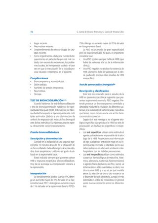 • Angor reciente.
• Neumotórax reciente.
• Desprendimiento de retina o cirugía de cata-
ratas reciente.
• Como impedimentos relativos se cuentan la tra-
queostomía, en particular la que está mal cui-
dada, con exceso de secreciones, los proble-
mas bucales, las hemiparesias faciales y el caso
raro en que la introducción de la boquilla pro-
voca náuseas e intolerancia en el paciente.
Complicaciones
• Broncoespasmo y accesos de tos.
• Dolor torácico.
• Aumento de presión intracraneal.
• Neumotórax.
• Síncope.
TEST DE BRONCODILATACIÓN(5-7)
Cuando hablamos de test de broncodilatación
y test de broncoconstricción hablamos de hiper-
reactividad bronquial (HRB). Entendemos por hiper-
reactividad bronquial a la hiperrespuesta ante múl-
tiples estímulos (debida a una disminución de
umbral de respuesta del músculo liso bronquial
ante dichos estímulos). Esa hiperrespuesta se expre-
sa clínicamente como broncoespasmo.
Prueba broncodilatadora
Descripción y determinación
Consiste en la realización de una segunda espi-
rometría 15 minutos después de la inhalación de
un broncodilatador beta-adrenérgico de acción rápi-
da a dosis terapéuticas. La técnica es igual a la uti-
lizada en la espirometría basal.
Estará indicada siempre que queramos valorar
HRB o respuesta terapéutica a broncodilatadores.
Hoy día se aconseja su incorporación rutinaria a
la espirometría.
Interpretación
La consideraremos positiva cuando: FVC obten-
ga un aumento mayor del 7% del valor en la espi-
rometría basal, FEV1 obtenga un aumento mayor
de 11% del valor en la espirometría basal o FEF25-
75% obtenga un aumento mayor del 35% del valor
en la espirometría basal.
La PBD es un prueba de gran especificidad
pero de baja sensibilidad. Así pues, es importante
considerar que:
• Una PBD positiva siempre habla de HRB (que
habrá de valorarse a la luz de la información
clínica).
• Una PBD negativo no excluye la existencia de
HRB (asimismo debe ser valorada con la clíni-
ca, pudiendo precisar otras pruebas de HRB
inespecífica).
Test de provocación bronquial(8)
Descripción y clasificación
Este test está indicado para el estudio de la
HRB en pacientes con clínica sugerente que pre-
sentan espirometría normal y PBD negativa. Pre-
tende provocar un broncoespasmo controlado y
detectable mediante la inhalación de diferentes sus-
tancias o la realización de determinadas maniobras
que tienen como consecuencia una acción bron-
coconstrictora conocida.
Según si el test investiga o no el agente etio-
lógico específico que produce la HRB los test de
provocación se clasifican en específicos e inespe-
cíficos.
• Los test específicos utilizan como estímulo el
agente probablemente responsable de la etio-
logía de la HRB. Proporciona una información
de tipo cualitativo y entraña en riego en su hi-
pirrespuesta inmediata o retardada, por lo que
debe realizarse en adecuado ambiente intra-
hospitalario con las debidas precauciones.
• Los test inespecíficos utilizan como estímulos
sustancias farmacológicas (metacolina, hista-
mina, adenosina, sustancias hiperosmolares)
o agentes físicos (esfuerzo, aire frío y seco). La
información es sólo cuantitativa, es decir, nos
dice si existe HRB y, si es así, en qué medida
existe. La elección de una u otra sustancia va
a depender de cada laboratorio, aunque el más
extendido es el test de metacolina. En general
existe buena correlación entre los diferentes
test.
78 G. García de Vinuesa Broncano, G. García de Vinuesa Calvo
 