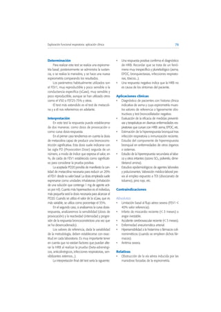 Determinación
Para realizar este test se realiza una espirome-
tría basal; posteriormente se administra la sustan-
cia, o se realiza la maniobra, y se hace una nueva
espirometría comparando los resultados.
Los parámetros habitualmente utilizados son
el FEV1, muy reproductible y poco sensible o la
conductancia específica (sGaw), muy sensible y
poco reproductible, aunque se han utilizado otros
como el V50 o FEF25-75% y otros.
El test más extendido es el test de metacoli-
na y a él nos referiremos en adelante.
Interpretación
En este test la respuesta puede establecerse
de dos maneras: como dosis de provocación o
como curva dosis-respuesta.
En el primer caso tendremos en cuenta la dosis
de metacolina capaz de producir una broncocons-
tricción significativa. Esta dosis suele indicarse con
las sigla PD (Provocation Dose) seguida de un
número, a modo de índice que expresa el valor, en
%, de caída de FEV1 establecido como significati-
vo para considerar la prueba positiva.
La aceptada PD20 pondría de manifiesto la can-
tidad de metacolina necesaria para reducir un 20%
el FEV1 desde su valor basal. La dosis empleada suele
expresarse como unidades inhalatorias (inhalación
de una solución que contenga 1 mg de agente acti-
vo por ml). Cuanto más hiperreactivo es el individuo,
más pequeña será la dosis necesaria para alcanzar el
PD20. Cuando se utiliza el valor de la sGaw, que es
más variable, se utiliza como porcentaje el 35%.
En el segundo caso, si analizamos la curva dosis-
respuesta, analizaremos la sensibilidad (dosis de
provocación) y la reactividad (intensidad y progre-
sión de la respuesta broncoconstrictora una vez que
se ha desencadenado).
Los valores de referencia, dada la variabilidad
de la metodología, deben establecerse con exac-
titud en cada laboratorio. Es muy importante tener
en cuenta que no existan factores que puedan alte-
rar la HRB al realizar la prueba (beta-adrenérgi-
cos, anticolinérgicos, infecciones respiratorias, sen-
sibilizantes externos...).
La interpretación final del test sería la siguiente:
• Una respuesta positiva confirma el diagnóstico
de HRB. Recordar que se trata de un fenó-
meno muy inespecífico y plurietiológico (asma,
EPOC, bronquiectasias, infecciones respirato-
rias, tóxicos...).
• Una respuesta negativa indica que la HRB no
es causa de los síntomas del paciente.
Aplicaciones clínicas
• Diagnóstico de pacientes con historia clínica
indicativa de asma y cuya espirometría mues-
tra valores de referencia o ligeramente obs-
tructivos y test broncodilatador negativo.
• Evaluación de la eficacia de medidas preventi-
vas y terapéuticas en diversas enfermedades res-
piratorias que cursan con HRB: asma, EPOC, etc.
• Estimación de la hiperrespuesta bronquial tras
infección respiratoria o inmunización reciente.
• Estudio del componente de hiperrespuesta
bronquial en enfermedades de otros órganos
o sistemas.
• Estudio de la hiperrespuesta secundaria al taba-
co y otros irritantes (ozono SO2, polivinilo, dime-
tiletanol amina).
• Estudios epidemiológicos de agentes laborales
y polucionantes. Valoración médico-laboral pre-
via al empleo expuesto a TDI (disocianato de
tolueno), pino rojo, etc.
Contraindicaciones
Absolutas
• Limitación basal al flujo aéreo severa (FEV1 <
40% valor referencia).
• Infarto de miocardio reciente (< 3 meses) o
angor inestable.
• Accidente cerebrovascular reciente (< 3 meses).
• Enfermedad aneurismática arterial.
• Hipersensibilidad a la histamina o fármacos coli-
nomiméticos (cuando se empleen dichos fár-
macos).
• Arritmia severa.
Relativas
• Obstrucción de la vía aérea inducida por las
maniobras forzadas de la espirometría.
79Exploración funcional respiratoria: aplicación clínica
 