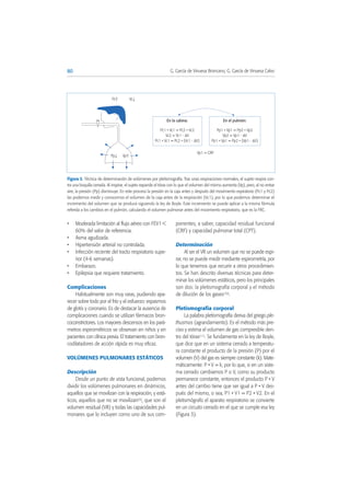 • Moderada limitación al flujo aéreo con FEV1 <
60% del valor de referencia.
• Asma agudizada.
• Hipertensión arterial no controlada.
• Infección reciente del tracto respiratorio supe-
rior (4-6 semanas).
• Embarazo.
• Epilepsia que requiere tratamiento.
Complicaciones
Habitualmente son muy raras, pudiendo apa-
recer sobre todo por el frío y el esfuerzo: espasmos
de glotis y coronario. Es de destacar la ausencia de
complicaciones cuando se utilizan fármacos bron-
coconstrictores. Los mayores descensos en los pará-
metros espirométricos se observan en niños y en
pacientes con clínica previa. El tratamiento con bron-
codilatadores de acción rápida es muy eficaz.
VOLÚMENES PULMONARES ESTÁTICOS
Descripción
Desde un punto de vista funcional, podemos
dividir los volúmenes pulmonares en dinámicos,
aquellos que se movilizan con la respiración, y está-
ticos, aquellos que no se movilizan(9), que son el
volumen residual (VR) y todas las capacidades pul-
monares que lo incluyen como uno de sus com-
ponentes, a saber, capacidad residual funcional
(CRF) y capacidad pulmonar total (CPT).
Determinación
Al ser el VR un volumen que no se puede espi-
rar, no se puede medir mediante espirometría, por
lo que tenemos que recurrir a otros procedimien-
tos. Se han descrito diversas técnicas para deter-
minar los volúmenes estáticos, pero los principales
son dos: la pletismografía corporal y el método
de dilución de los gases(10).
Pletismografía corporal
La palabra pletismografía deriva del griego ple-
thusmos (agrandamiento). Es el método más pre-
ciso y estima el volumen de gas compresible den-
tro del tórax(11). Se fundamenta en la ley de Boyle,
que dice que en un sistema cerrado a temperatu-
ra constante el producto de la presión (P) por el
volumen (V) del gas es siempre constante (k). Mate-
máticamente: P • V = k; por lo que, si en un siste-
ma cerrado cambiamos P o V, como su producto
permanece constante, entonces el producto P • V
antes del cambio tiene que ser igual a P • V des-
pués del mismo, o sea, P1 • V1 = P2 • V2. En el
pletismógrafo el aparato respiratorio se convierte
en un circuito cerrado en el que se cumple esa ley
(Figura 3).
80 G. García de Vinuesa Broncano, G. García de Vinuesa Calvo
Figura 3. Técnica de determinación de volúmenes por pletismografía. Tras unas respiraciones normales, el sujeto respira con-
tra una boquilla cerrada. Al inspirar, el sujeto expande el tórax con lo que el volumen del mismo aumenta (Vp), pero, al no entrar
aire, la presión (Pp) disminuye. En este proceso la presión en la caja antes y después del movimiento espiratorio (Pc1 y Pc2)
las podemos medir y conocemos el volumen de la caja antes de la respiración (Vc1), por lo que podemos determinar el
incremento del volumen que se produce siguiendo la ley de Boyle. Este incremento se puede aplicar a la misma fórmula
referida a los cambios en el pulmón, calculando el volumen pulmonar antes del movimiento respiratorio, que es la FRC.
Pc↑ Vc↓
Pp↓ Vp↑
En la cabina:
Pc1 • Vc1 = Pc2 • Vc2
Vc2 = Vc1 - ΔV
Pc1 • Vc1 = Pc2 • (Vc1 - ΔV)
En el pulmón:
Pp1 • Vp1 = Pp2 • Vp2
Vp2 = Vp1 - ΔV
Pp1 • Vp1 = Pp2 • (Vp1 - ΔV)
Vp1 = CRF
 