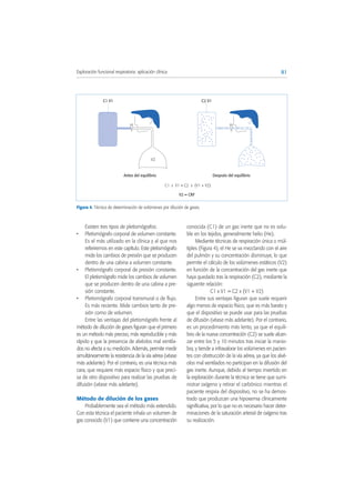Existen tres tipos de pletismógrafos:
• Pletismógrafo corporal de volumen constante.
Es el más utilizado en la clínica y al que nos
referiremos en este capítulo. Este pletismógrafo
mide los cambios de presión que se producen
dentro de una cabina a volumen constante.
• Pletismógrafo corporal de presión constante.
El pletismógrafo mide los cambios de volumen
que se producen dentro de una cabina a pre-
sión constante.
• Pletismógrafo corporal transmural o de flujo.
Es más reciente. Mide cambios tanto de pre-
sión como de volumen.
Entre las ventajas del pletismógrafo frente al
método de dilución de gases figuran que el primero
es un método más preciso, más reproducible y más
rápido y que la presencia de alvéolos mal ventila-
dos no afecta a su medición. Además, permite medir
simultáneamente la resistencia de la vía aérea (véase
más adelante). Por el contrario, es una técnica más
cara, que requiere más espacio físico y que preci-
sa de otro dispositivo para realizar las pruebas de
difusión (véase más adelante).
Método de dilución de los gases
Probablemente sea el método más extendido.
Con esta técnica el paciente inhala un volumen de
gas conocido (V1) que contiene una concentración
conocida (C1) de un gas inerte que no es solu-
ble en los tejidos, generalmente helio (He).
Mediante técnicas de respiración única o múl-
tiples (Figura 4), el He se va mezclando con el aire
del pulmón y su concentración disminuye, lo que
permite el cálculo de los volúmenes estáticos (V2)
en función de la concentración del gas inerte que
haya quedado tras la respiración (C2), mediante la
siguiente relación:
C1 x V1 = C2 x (V1 + V2)
Entre sus ventajas figuran que suele requerir
algo menos de espacio físico, que es más barato y
que el dispositivo se puede usar para las pruebas
de difusión (véase más adelante). Por el contrario,
es un procedimiento más lento, ya que el equili-
brio de la nueva concentración (C2) se suele alcan-
zar entre los 5 y 10 minutos tras iniciar la manio-
bra, y tiende a infravalorar los volúmenes en pacien-
tes con obstrucción de la vía aérea, ya que los alvé-
olos mal ventilados no participan en la difusión del
gas inerte. Aunque, debido al tiempo invertido en
la exploración durante la técnica se tiene que sumi-
nistrar oxígeno y retirar el carbónico mientras el
paciente respira del dispositivo, no se ha demos-
trado que produzcan una hipoxemia clínicamente
significativa, por lo que no es necesario hacer deter-
minaciones de la saturación arterial de oxígeno tras
su realización.
81Exploración funcional respiratoria: aplicación clínica
Figura 4. Técnica de determinación de volúmenes por dilución de gases.
C2 V1
Después del equilibrio
V2
Antes del equilibrio
C1 V1
C1 x V1 = C2 x (V1 + V2)
V2 = CRF
 