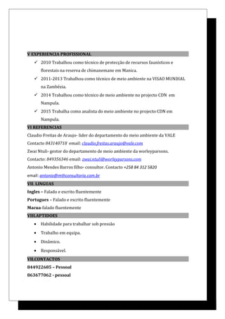 V EXPERIENCIA PROFISSIONAL
 2010 Trabalhou como técnico de protecção de recursos faunísticos e
florestais na reserva de chimanemane em Manica.
 2011-2013 Trabalhou como técnico de meio ambiente na VISAO MUNDIAL
na Zambézia.
 2014 Trabalhou como técnico de meio ambiente no projecto CDN em
Nampula.
 2015 Trabalha como analista do meio ambiente no projecto CDN em
Nampula.
VI REFERENCIAS
Claudio Freitas de Araujo- lider do departamento do meio ambiente da VALE
Contacto 843140718 email: claudio.freitas.araujo@vale.com
Zwai Ntuli- gestor do departamento de meio ambiente da worleyparsons.
Contacto: 849356346 email: zwai.ntuli@worleyparsons.com
Antonio Mendes Barros filho- consultor. Contacto +258 84 312 5820
email: antonio@mthconsultoria.com.br
VII. LINGUAS
Ingles – Falado e escrito fluentemente
Portugues – Falado e escrito fluentemente
Macua-falado fluentemente
VIII.APTIDOES
• Habilidade para trabalhar sob pressão
• Trabalho em equipa.
• Dinâmico.
• Responsável.
VII.CONTACTOS
844922685 – Pessoal
863677062 - pessoal
 