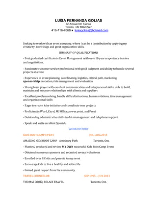 LUISA FERNANDA GOLIAS
32 Arrowsmith Avenue
Toronto, ON M6M 2W7
416-716-7668 ♦ luisagolias@hotmail.com
Seeking to workwith an event company,where I can be a contribution by applying my
creativity,knowledge and great organization skills.
SUMMARY OF QUALIFICATIONS
- Post graduated certificatein EventManagement with over10 years experience in sales
and negotiations.
- Passionate customer service professional withgood judgment and ability to handle several
projects at a time
- Experience in event planning, coordinating, logistics, critical path, marketing,
sponsorship,execution,risk management and evaluation
- Strong team player with excellent communication and interpersonal skills; able to build,
maintain and enhance relationships with clients and suppliers
- Excellent problem solving, handle difficultsituations, human relations, time management
and organizational skills
- Eager to create, take initiative and coordinate new projects
- Proficientin Word, Excel, MS Office,powerpoint, and Prezi
- Outstanding administrative skills in data management and telephone support.
- Speak and writeexcellent Spanish.
WORK HISTORY
KIDS BOOTCAMP EVENT JUL-AUG 2014
AMAZING KIDS BOOTCAMP Amesbury Park Toronto, Ont.
- Planned, produced and review MYOWN successful Kids Boot Camp Event
- Obtained numerous sponsors and recruited several volunteers
- Enrolled over 65 kids and parents to my event
- Encourage kids to live a healthy and active life
- Gained great respect from the community
TRAVELCOUNCELOR SEP 1995 – JUN2013
THOMAS COOK/ BELAIR TRAVEL Toronto,Ont.
 