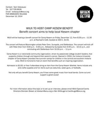 Contact: Sam Velazquez
Tel. 317.709.9628
Email: svelazquez@wiux.org
FOR IMMEDIATE RELEASE
December 10, 2014
WIUX TO HOST CAMP KESEM BENEFIT
Benefit concert aims to help local Kesem chapter
WIUX will be hosting a benefit concert for Camp Kesem on Friday, December 12, from 8:30 p.m. - 11:30
p.m. at Rachael’s Café, located at 300 E. 3rd St.
The concert will feature Bloomington artists Peter Oren, Sunspots, and Stellardaze. The concert will kick off
with Peter Oren from 9:00 p.m. - 9:30 p.m., followed by Sunspots from 9:45 p.m. - 10:15 p.m., and
concluding with Stellardaze from 10:30 p.m. – 11 p.m.
Camp Kesem is a nationwide community organization, driven by passionate college student leaders, that
supports children through and beyond their parent’s cancer. Opened in 2004, the Indiana University
chapter of Camp Kesem provides free summer camps for children in the central and southern Indiana
area. WIUX is honored to host an event that benefits such an inspiring organization.
Admission is $3.00, or free if attendees bring an item from the Camp Kesem Wishlist. Items include arts
and crafts supplies and fun items such as costumes, water guns, or footballs.
Not only will you benefit Camp Kesem, you’ll hear some great music from local bands. Come out and
support a great cause!
####
For more information about this topic or to set up an interview, please email WIUX Special Events
Directors Brendan Biesen at bbiesen@wiux.org or Ben Wittkugel at bwittkugell@wiux.org.
 