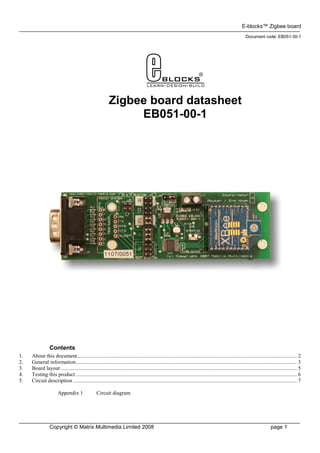 E-blocks™ Zigbee board
                                                                                                                                                           Document code: EB051-30-1




                                                           Zigbee board datasheet
                                                                EB051-00-1




                 Contents
1.   About this document.................................................................................................................................................................. 2
2.   General information................................................................................................................................................................... 3
3.   Board layout .............................................................................................................................................................................. 5
4.   Testing this product ................................................................................................................................................................... 6
5.   Circuit description ..................................................................................................................................................................... 7

                       Appendix 1                 Circuit diagram




                 Copyright © Matrix Multimedia Limited 2008                                                                                                                 page 1
 