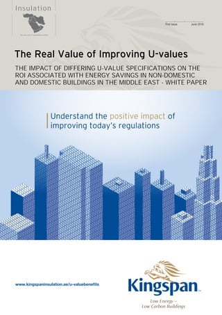 1
	
Insulation
First Issue	 June 2016
The Real Value of Improving U-values
THE IMPACT OF DIFFERING U-VALUE SPECIFICATIONS ON THE
ROI ASSOCIATED WITH ENERGY SAVINGS IN NON-DOMESTIC
AND DOMESTIC BUILDINGS IN THE MIDDLE EAST - WHITE PAPER
Understand the positive impact of
improving today’s regulations
See rear cover for applicable countries
Low Energy –
Low Carbon Buildings
www.kingspaninsulation.ae/u-valuebenefits
 