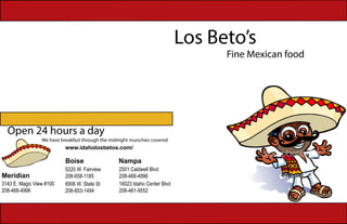Los Beto’s
Fine Mexican food
Open 24 hours a day
We have breakfast through the midnight munchies covered
Boise Nampa
5220 W. Fairview
208-658-1185
16023 Idaho Center Blvd
208-461-9552
6906 W. State St
208-853-1494
2501 Caldwell Blvd
208-468-4996Meridian
3143 E. Magic View #100
208-468-4996
www.idaholosbetos.com/
 