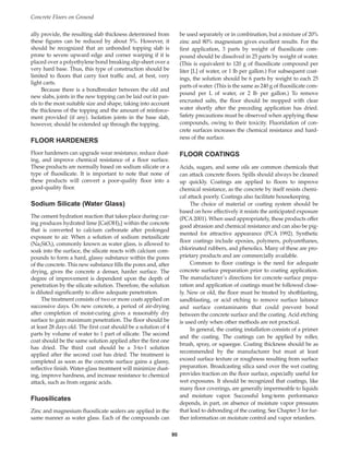 ally provide, the resulting slab thickness determined from
these figures can be reduced by about 5%. However, it
should be recognized that an unbonded topping slab is
prone to severe upward edge and corner warping if it is
placed over a polyethylene bond breaking slip-sheet over a
very hard base. Thus, this type of construction should be
limited to floors that carry foot traffic and, at best, very
light carts.
Because there is a bondbreaker between the old and
new slabs, joints in the new topping can be laid out in pan-
els to the most suitable size and shape, taking into account
the thickness of the topping and the amount of reinforce-
ment provided (if any). Isolation joints in the base slab,
however, should be extended up through the topping.
FLOOR HARDENERS
Floor hardeners can upgrade wear resistance, reduce dust-
ing, and improve chemical resistance of a floor surface.
These products are normally based on sodium silicate or a
type of fluosilicate. It is important to note that none of
these products will convert a poor-quality floor into a
good-quality floor.
Sodium Silicate (Water Glass)
The cement hydration reaction that takes place during cur-
ing produces hydrated lime [Ca(OH)2] within the concrete
that is converted to calcium carbonate after prolonged
exposure to air. When a solution of sodium metasilicate
(Na2SiO3), commonly known as water glass, is allowed to
soak into the surface, the silicate reacts with calcium com-
pounds to form a hard, glassy substance within the pores
of the concrete. This new substance fills the pores and, after
drying, gives the concrete a denser, harder surface. The
degree of improvement is dependent upon the depth of
penetration by the silicate solution. Therefore, the solution
is diluted significantly to allow adequate penetration.
The treatment consists of two or more coats applied on
successive days. On new concrete, a period of air-drying
after completion of moist-curing gives a reasonably dry
surface to gain maximum penetration. The floor should be
at least 28 days old. The first coat should be a solution of 4
parts by volume of water to 1 part of silicate. The second
coat should be the same solution applied after the first one
has dried. The third coat should be a 3-to-1 solution
applied after the second coat has dried. The treatment is
completed as soon as the concrete surface gains a glassy,
reflective finish. Water-glass treatment will minimize dust-
ing, improve hardness, and increase resistance to chemical
attack, such as from organic acids.
Fluosilicates
Zinc and magnesium fluosilicate sealers are applied in the
same manner as water glass. Each of the compounds can
be used separately or in combination, but a mixture of 20%
zinc and 80% magnesium gives excellent results. For the
first application, 3 parts by weight of fluosilicate com-
pound should be dissolved in 25 parts by weight of water.
(This is equivalent to 120 g of fluosilicate compound per
liter [L] of water, or 1 lb per gallon.) For subsequent coat-
ings, the solution should be 6 parts by weight to each 25
parts of water. (This is the same as 240 g of fluosilicate com-
pound per L of water, or 2 lb per gallon.) To remove
encrusted salts, the floor should be mopped with clear
water shortly after the preceding application has dried.
Safety precautions must be observed when applying these
compounds, owing to their toxicity. Fluoridation of con-
crete surfaces increases the chemical resistance and hard-
ness of the surface.
FLOOR COATINGS
Acids, sugars, and some oils are common chemicals that
can attack concrete floors. Spills should always be cleaned
up quickly. Coatings are applied to floors to improve
chemical resistance, as the concrete by itself resists chemi-
cal attack poorly. Coatings also facilitate housekeeping.
The choice of material or coating system should be
based on how effectively it resists the anticipated exposure
(PCA 2001). When used appropriately, these products offer
good abrasion and chemical resistance and can also be pig-
mented for attractive appearance (PCA 1992). Synthetic
floor coatings include epoxies, polymers, polyurethanes,
chlorinated rubbers, and phenolics. Many of these are pro-
prietary products and are commercially available.
Common to floor coatings is the need for adequate
concrete surface preparation prior to coating application.
The manufacturer’s directions for concrete surface prepa-
ration and application of coatings must be followed close-
ly. New or old, the floor must be treated by shotblasting,
sandblasting, or acid etching to remove surface laitance
and surface contaminants that could prevent bond
between the concrete surface and the coating. Acid etching
is used only when other methods are not practical.
In general, the coating installation consists of a primer
and the coating. The coatings can be applied by roller,
brush, spray, or squeegee. Coating thickness should be as
recommended by the manufacturer but must at least
exceed surface texture or roughness resulting from surface
preparation. Broadcasting silica sand over the wet coating
provides traction on the floor surface, especially useful for
wet exposures. It should be recognized that coatings, like
many floor coverings, are generally impermeable to liquids
and moisture vapor. Successful long-term performance
depends, in part, on absence of moisture vapor pressures
that lead to debonding of the coating. See Chapter 3 for fur-
ther information on moisture control and vapor retarders.
Concrete Floors on Ground
90
Book Contents
Publication List
 