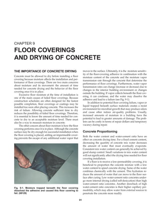 91
THE IMPORTANCE OF CONCRETE DRYING
Concrete must be allowed to dry before installing a floor
covering because moisture affects the installation and per-
formance of floor coverings. There are two main concerns
about moisture and its movement: the amount of time
needed for concrete drying and the behavior of the floor
covering once it is in place.
Excessive floor moisture at the time of installation is
one of the main causes of failed floor coverings. Because
construction schedules are often designed for the fastest
possible completion, floor coverings or coatings may be
installed too soon after placing concrete. This increases the
risk of failure. Allowing concrete sufficient time to dry
reduces the possibility of failed floor coverings. Therefore,
it is essential to know the amount of time needed for con-
crete to dry to an acceptable moisture level. There must
also be a way to measure moisture in concrete.
The other concern about floor moisture is how the floor
covering performs once it is in place. Although the concrete
surface may be dry enough for successful installation when
the floor covering is placed, adding an impermeable cover-
ing prevents the escape of any additional water vapor that
moves to the surface. Ultimately, it is the moisture sensitiv-
ity of the floor-covering adhesive in combination with the
moisture content of the concrete and the moisture vapor
transmission rate through the concrete that determine the
performance of floor coverings. Furthermore, water vapor
transmission rates can change (increase or decrease) due to
changes in the interior building environment or changes
outside the building. If vapor collects beneath the floor cov-
ering, it can condense, and the water may dissolve the
adhesive and lead to a failure (see Fig. 9-1).
In addition to potential floor covering failure, vapor or
liquid trapped beneath surface materials creates a moist
environment for microbial growth that may produce odors
and cause other indoor air-quality problems. Usually,
increased amounts of moisture in a building have the
potential to lead to greater amounts of damage. The prob-
lem can be costly in terms of repair dollars and temporary
vacancy during repair.
Concrete Proportioning
Both the water content and water-cement ratio have an
effect on concrete drying time. For a fixed cement content,
decreasing the quantity of concrete mix water decreases
the amount of water that must eventually evaporate.
Consistent mix water content can generally be achieved by
good slump control. Small variations in mix water content
will not significantly affect the drying time needed for floor
covering installation.
If a floor is to receive a low-permeability covering, it is
beneficial to proportion the concrete mixture with a low
water content to speed concrete drying. Some of the water
combines chemically with the cement. This hydration re-
duces the amount of water that can move to the floor sur-
face after curing. Low water-cement ratio concretes under-
go more internal drying (called self-desiccation) than high
water-cement ratio concretes. Another drawback of high
water-cement ratio concretes is their higher capillary per-
meability, which may allow water from external sources to
penetrate the concrete more readily.
CHAPTER 9
FLOOR COVERINGS
AND DRYING OF CONCRETE
Fig. 9-1. Moisture trapped beneath the floor covering
dissolved the adhesive and caused this floor covering to
fail. (68129)
Book Contents
Publication List
 