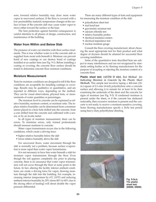 sons, lowered relative humidity may draw more water
vapor to uncovered surfaces. If the floor is covered with a
low-permeability material, temperature changes at the sur-
face or base of the concrete slab may cause water vapor to
move either toward the surface or the base.
The best protection against harmful consequences is
careful attention to all phases of design, construction, and
maintenance of the building.
Water from Within and Below Slab
The presence of water can interfere with floor surface treat-
ments. This is true whether water is in the concrete slab or
supplied from moist soils beneath it. Moisture can prevent
bond of new coatings or can destroy bond of coatings
installed at an earlier time (see Fig. 9-1). Before installing a
coating or covering, the concrete floor surface should be
tested to determine concrete floor moisture conditions.
Moisture Measurement
Tests for moisture conditions are designed to tell if the floor
conditions are acceptable for installing coatings or cover-
ings. Results may be qualitative or quantitative, and are
reported in different ways, depending on the method.
They can be visual observations, physical tests, or meas-
urements of water quantities or percentages.
The moisture level in concrete can be expressed as rel-
ative humidity, moisture content, or moisture ratio. The in-
place relative humidity can be determined from a moisture
sensor placed in a bore hole drilled into the concrete, from
a core drilled from the concrete and calibrated with a sen-
sor, or by an in-situ meter.
In all types of moisture measurement, there can be
errors. To minimize errors, only trained professionals
should measure moisture in concrete.
Water vapor transmission occurs due to the following
conditions, which create a driving force:
• higher relative humidity below the slab
• lower relative humidity above the slab
For uncovered floors, water movement through the
slab is normally not a problem, because surface evapora-
tion is more rapid than water vapor transmission.
It is not necessary to have free water beneath a slab for
moisture vapor transmission through the floor. Even
though the soil appears completely dry prior to placing
concrete, there is no assurance that water vapor transmis-
sion will not occur through the floor at some point in the
future. In fact, altering the facility interior ambient condi-
tions can create a driving force for vapor, drawing mois-
ture through the slab into the building. For example, in-
creasing interior temperature by 6°C (10°F) and reducing
ambient interior humidity by 20% (from 80% to 60% due to
the drying effect of heating) will about double the vapor
pressure differential.
93
There are many different types of tests and equipment
for measuring the moisture condition of the slab:
• polyethylene sheet test
• mat bond test
• gravimetric moisture test
• calcium chloride test
• relative humidity probes
• electrical resistance meters
• electrical impedance test
• nuclear moisture gauge
Consult the floor covering manufacturer about choos-
ing the most appropriate test for their product and what
degree of dryness should be attained for successful floor
covering installation.
Some of the quantitative tests described here are sub-
ject to many interferences and are not recognized by stan-
dards setting bodies or by flooring manufacturers for the
purpose of accepting or rejecting the moisture content of a
concrete floor.
Plastic sheet test. (ASTM D 4263, Test Method for
Indicating Moisture in Concrete by the Plastic Sheet
Method). This simple test involves taping a 460-mm (18-
in.) square of 0.1-mm (4-mil) polyethylene onto a concrete
surface and allowing it to remain for at least 16 hr, then
examining the underside of the sheet and the concrete for
signs of moisture (see Fig. 9-3). If condensed moisture is
present under the sheet, or if the concrete has darkened
noticeably, then excessive moisture is present and the con-
crete is not ready to receive a moisture-sensitive covering.
Some flooring manufacturers specify a 24-hr test period
using heavy-duty polyethylene sheeting.
Chapter 9
Fig. 9-3a,b.
The plastic
sheet test.
(69689, 69690)
Book Contents
Publication List
 