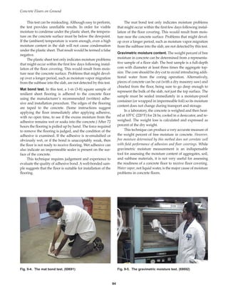 Concrete Floors on Ground
94
This test can be misleading. Although easy to perform,
the test provides unreliable results. In order for visible
moisture to condense under the plastic sheet, the tempera-
ture on the concrete surface must be below the dewpoint.
If the (ambient) temperature is warm enough, even a high
moisture content in the slab will not cause condensation
under the plastic sheet. That result would be termed a false
negative.
The plastic sheet test only indicates moisture problems
that might occur within the first few days following instal-
lation of the floor covering. This would result from mois-
ture near the concrete surface. Problems that might devel-
op over a longer period, such as moisture vapor migration
from the subbase into the slab, are not detected by this test.
Mat bond test. In this test, a 1-m (3-ft) square sample of
resilient sheet flooring is adhered to the concrete floor
using the manufacturer’s recommended (written) adhe-
sive and installation procedure. The edges of the flooring
are taped to the concrete. (Some instructions suggest
applying the floor immediately after applying adhesive,
with no open time, to see if the excess moisture from the
adhesive remains wet or soaks into the concrete.) After 72
hours the flooring is pulled up by hand. The force required
to remove the flooring is judged, and the condition of the
adhesive is examined. If the adhesive is re-emulsified or
obviously wet, or if the bond is unacceptably weak, then
the floor is not ready to receive flooring. Wet adhesive can
also indicate an impermeable sealer is present on the sur-
face of the concrete.
This technique requires judgement and experience to
evaluate the quality of adhesive bond. Awell-bonded sam-
ple suggests that the floor is suitable for installation of the
flooring.
The mat bond test only indicates moisture problems
that might occur within the first few days following instal-
lation of the floor covering. This would result from mois-
ture near the concrete surface. Problems that might devel-
op over a longer period, such as moisture vapor migration
from the subbase into the slab, are not detected by this test.
Gravimetric moisture content. The weight percent of free
moisture in concrete can be determined from a representa-
tive sample of a floor slab. The best sample is a full-depth
core with diameter at least three times the aggregate top-
size. The core should be dry-cut to avoid introducing addi-
tional water from the coring operation. Alternatively,
pieces of concrete can be cut (with a dry masonry saw) and
chiseled from the floor, being sure to go deep enough to
represent the bulk of the slab, not just the top surface. The
sample must be sealed immediately in a moisture-proof
container (or wrapped in impermeable foil) so its moisture
content does not change during transport and storage.
In a laboratory, the concrete is weighed and then heat-
ed at 105°C (220°F) for 24 hr, cooled in a desiccator, and re-
weighed. The weight loss is calculated and expressed as
percent of the dry weight.
This technique can produce a very accurate measure of
the weight percent of free moisture in concrete. However,
free moisture determined by this method does not correlate well
with field performance of adhesives and floor coverings. While
gravimetric moisture measurement is an indispensable
tool for assessing the moisture content of aggregates, soil,
and subbase materials, it is not very useful for assessing
the readiness of a concrete floor to receive floor covering.
Water vapor, not liquid water, is the major cause of moisture
problems in concrete floors.
Fig. 9-4. The mat bond test. (69691) Fig. 9-5. The gravimetric moisture test. (69692)
Book Contents
Publication List
 