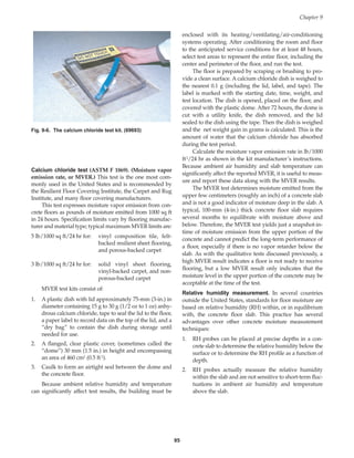enclosed with its heating/ventilating/air-conditioning
systems operating. After conditioning the room and floor
to the anticipated service conditions for at least 48 hours,
select test areas to represent the entire floor, including the
center and perimeter of the floor, and run the test.
The floor is prepared by scraping or brushing to pro-
vide a clean surface. A calcium chloride dish is weighed to
the nearest 0.1 g (including the lid, label, and tape). The
label is marked with the starting date, time, weight, and
test location. The dish is opened, placed on the floor, and
covered with the plastic dome. After 72 hours, the dome is
cut with a utility knife, the dish removed, and the lid
sealed to the dish using the tape. Then the dish is weighed
and the net weight gain in grams is calculated. This is the
amount of water that the calcium chloride has absorbed
during the test period.
Calculate the moisture vapor emission rate in lb/1000
ft2/24 hr as shown in the kit manufacturer’s instructions.
Because ambient air humidity and slab temperature can
significantly affect the reported MVER, it is useful to meas-
ure and report these data along with the MVER results.
The MVER test determines moisture emitted from the
upper few centimeters (roughly an inch) of a concrete slab
and is not a good indicator of moisture deep in the slab. A
typical, 100-mm (4-in.) thick concrete floor slab requires
several months to equilibrate with moisture above and
below. Therefore, the MVER test yields just a snapshot-in-
time of moisture emission from the upper portion of the
concrete and cannot predict the long-term performance of
a floor, especially if there is no vapor retarder below the
slab. As with the qualitative tests discussed previously, a
high MVER result indicates a floor is not ready to receive
flooring, but a low MVER result only indicates that the
moisture level in the upper portion of the concrete may be
acceptable at the time of the test.
Relative humidity measurement. In several countries
outside the United States, standards for floor moisture are
based on relative humidity (RH) within, or in equilibrium
with, the concrete floor slab. This practice has several
advantages over other concrete moisture measurement
techniques:
1. RH probes can be placed at precise depths in a con-
crete slab to determine the relative humidity below the
surface or to determine the RH profile as a function of
depth.
2. RH probes actually measure the relative humidity
within the slab and are not sensitive to short-term fluc-
tuations in ambient air humidity and temperature
above the slab.
95
Calcium chloride test (ASTM F 1869). (Moisture vapor
emission rate, or MVER.) This test is the one most com-
monly used in the United States and is recommended by
the Resilient Floor Covering Institute, the Carpet and Rug
Institute, and many floor covering manufacturers.
This test expresses moisture vapor emission from con-
crete floors as pounds of moisture emitted from 1000 sq ft
in 24 hours. Specification limits vary by flooring manufac-
turer and material type; typical maximum MVER limits are:
5 lb/1000 sq ft/24 hr for: vinyl composition tile, felt-
backed resilient sheet flooring,
and porous-backed carpet
3 lb/1000 sq ft/24 hr for: solid vinyl sheet flooring,
vinyl-backed carpet, and non-
porous-backed carpet
MVER test kits consist of:
1. A plastic dish with lid approximately 75-mm (3-in.) in
diameter containing 15 g to 30 g (1/2 oz to 1 oz) anhy-
drous calcium chloride, tape to seal the lid to the floor,
a paper label to record data on the top of the lid, and a
“dry bag” to contain the dish during storage until
needed for use.
2. A flanged, clear plastic cover, (sometimes called the
“dome”) 30 mm (1.5 in.) in height and encompassing
an area of 460 cm2 (0.5 ft2).
3. Caulk to form an airtight seal between the dome and
the concrete floor.
Because ambient relative humidity and temperature
can significantly affect test results, the building must be
Chapter 9
Fig. 9-6. The calcium chloride test kit. (69693)
Book Contents
Publication List
 