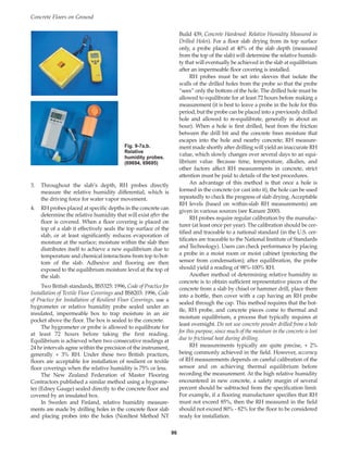 Build 439, Concrete Hardened: Relative Humidity Measured in
Drilled Holes). For a floor slab drying from its top surface
only, a probe placed at 40% of the slab depth (measured
from the top of the slab) will determine the relative humidi-
ty that will eventually be achieved in the slab at equilibrium
after an impermeable floor covering is installed.
RH probes must be set into sleeves that isolate the
walls of the drilled holes from the probe so that the probe
“sees” only the bottom of the hole. The drilled hole must be
allowed to equilibrate for at least 72 hours before making a
measurement (it is best to leave a probe in the hole for this
period, but the probe can be placed into a previously drilled
hole and allowed to re-equilibrate, generally in about an
hour). When a hole is first drilled, heat from the friction
between the drill bit and the concrete frees moisture that
escapes into the hole and nearby concrete; RH measure-
ment made shortly after drilling will yield an inaccurate RH
value, which slowly changes over several days to an equi-
librium value. Because time, temperature, alkalies, and
other factors affect RH measurements in concrete, strict
attention must be paid to details of the test procedures.
An advantage of this method is that once a hole is
formed in the concrete (or cast into it), the hole can be used
repeatedly to check the progress of slab drying. Acceptable
RH levels (based on within-slab RH measurements) are
given in various sources (see Kanare 2000).
RH probes require regular calibration by the manufac-
turer (at least once per year). The calibration should be cer-
tified and traceable to a national standard (in the U.S. cer-
tificates are traceable to the National Institute of Standards
and Technology). Users can check performance by placing
a probe in a moist room or moist cabinet (protecting the
sensor from condensation); after equilibration, the probe
should yield a reading of 98%-100% RH.
Another method of determining relative humidity in
concrete is to obtain sufficient representative pieces of the
concrete from a slab by chisel or hammer drill, place them
into a bottle, then cover with a cap having an RH probe
sealed through the cap. This method requires that the bot-
tle, RH probe, and concrete pieces come to thermal and
moisture equilibrium, a process that typically requires at
least overnight. Do not use concrete powder drilled from a hole
for this purpose, since much of the moisture in the concrete is lost
due to frictional heat during drilling.
RH measurements typically are quite precise, + 2%
being commonly achieved in the field. However, accuracy
of RH measurements depends on careful calibration of the
sensor and on achieving thermal equilibrium before
recording the measurement. At the high relative humidity
encountered in new concrete, a safety margin of several
percent should be subtracted from the specification limit.
For example, if a flooring manufacturer specifies that RH
must not exceed 85%, then the RH measured in the field
should not exceed 80% - 82% for the floor to be considered
ready for installation.
Concrete Floors on Ground
96
3. Throughout the slab’s depth, RH probes directly
measure the relative humidity differential, which is
the driving force for water vapor movement.
4. RH probes placed at specific depths in the concrete can
determine the relative humidity that will exist after the
floor is covered. When a floor covering is placed on
top of a slab it effectively seals the top surface of the
slab, or at least significantly reduces evaporation of
moisture at the surface; moisture within the slab then
distributes itself to achieve a new equilibrium due to
temperature and chemical interactions from top to bot-
tom of the slab. Adhesive and flooring are then
exposed to the equilibrium moisture level at the top of
the slab.
Two British standards, BS5325: 1996, Code of Practice for
Installation of Textile Floor Coverings and BS8203: 1996, Code
of Practice for Installation of Resilient Floor Coverings, use a
hygrometer or relative humidity probe sealed under an
insulated, impermeable box to trap moisture in an air
pocket above the floor. The box is sealed to the concrete.
The hygrometer or probe is allowed to equilibrate for
at least 72 hours before taking the first reading.
Equilibrium is achieved when two consecutive readings at
24 hr intervals agree within the precision of the instrument,
generally + 3% RH. Under these two British practices,
floors are acceptable for installation of resilient or textile
floor coverings when the relative humidity is 75% or less.
The New Zealand Federation of Master Flooring
Contractors published a similar method using a hygrome-
ter (Edney Gauge) sealed directly to the concrete floor and
covered by an insulated box.
In Sweden and Finland, relative humidity measure-
ments are made by drilling holes in the concrete floor slab
and placing probes into the holes (Nordtest Method NT
Fig. 9-7a,b.
Relative
humidity probes.
(69694, 69695)
Book Contents
Publication List
 