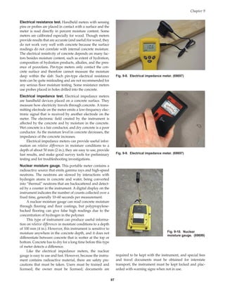 Electrical resistance test. Handheld meters with sensing
pins or probes are placed in contact with a surface and the
meter is read directly in percent moisture content. Some
meters are calibrated especially for wood. Though meters
provide results that are accurate (and useful) for wood, they
do not work very well with concrete because the surface
readings do not correlate with internal concrete moisture.
The electrical resistivity of concrete depends on many fac-
tors besides moisture content, such as extent of hydration,
composition of hydration products, alkalies, and the pres-
ence of pozzolans. Pin-type meters only contact the con-
crete surface and therefore cannot measure the moisture
deep within the slab. Such pin-type electrical resistance
tests can be quite misleading and are not recommended for
any serious floor moisture testing. Some resistance meters
use probes placed in holes drilled into the concrete.
Electrical impedance test. Electrical impedance meters
are handheld devices placed on a concrete surface. They
measure how electricity travels through concrete. A trans-
mitting electrode on the meter emits a low-frequency elec-
tronic signal that is received by another electrode on the
meter. The electronic field created by the instrument is
affected by the concrete and by moisture in the concrete.
Wet concrete is a fair conductor, and dry concrete is a poor
conductor. As the moisture level in concrete decreases, the
impedance of the concrete increases.
Electrical impedance meters can provide useful infor-
mation on relative differences in moisture conditions to a
depth of about 50 mm (2 in.); they are easy to use, provide
fast results, and make good survey tools for preliminary
testing and for troubleshooting investigations.
Nuclear moisture gauge. This portable meter contains a
radioactive source that emits gamma rays and high-speed
neutrons. The neutrons are slowed by interactions with
hydrogen atoms in concrete and water, being converted
into “thermal” neutrons that are backscattered and detect-
ed by a counter in the instrument. A digital display on the
instrument indicates the number of counts collected over a
fixed time, generally 10–60 seconds per measurement.
A nuclear moisture gauge can read concrete moisture
through flooring and floor coatings, but polypropylene-
backed flooring can give false high readings due to the
concentration of hydrogen in the polymer.
This type of instrument can produce useful informa-
tion on relative differences in moisture conditions to a depth
of 100 mm (4 in.). However, this instrument is sensitive to
moisture anywhere in the concrete depth, and it does not
differentiate between concrete that is wetter at the top or
bottom. Concrete has to dry for a long time before this type
of meter detects a difference.
Like the electrical impedance meters, the nuclear
gauge is easy to use and fast. However, because the instru-
ment contains radioactive material, there are safety pre-
cautions that must be taken. Users must be trained and
licensed; the owner must be licensed; documents are
97
required to be kept with the instrument, and special fees
and travel documents must be obtained for interstate
transport; the instrument must be kept locked and plac-
arded with warning signs when not in use.
Chapter 9
Fig. 9-8. Electrical impedance meter. (69697)
Fig. 9-9. Electrical impedance meter. (69697)
Fig. 9-10. Nuclear
moisture gauge. (69699)
Book Contents
Publication List
 