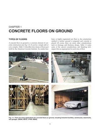 TYPES OF FLOORS
A concrete floor on ground is a common element of con-
crete construction (see Fig. 1-1). It can be a simple slab or
very complex. Table 1-1 describes nine classes of floors put
forth by the American Concrete Institute. No matter how
basic or highly engineered any floor is, the construction
method is similar: ground is prepared and concrete is
placed. Of course, there are many other considerations
such as drainage and thickness design. Table 1-1 notes
some of the special considerations and finishing tech-
niques that are appropriate for each class of floor.
CHAPTER 1
CONCRETE FLOORS ON GROUND
1
Fig. 1-1. There are many applications for concrete floors on ground, including industrial facilities, warehouses, basements,
and garages. (69648, 69610, 37459, 69650)
Book Contents
Publication List
 