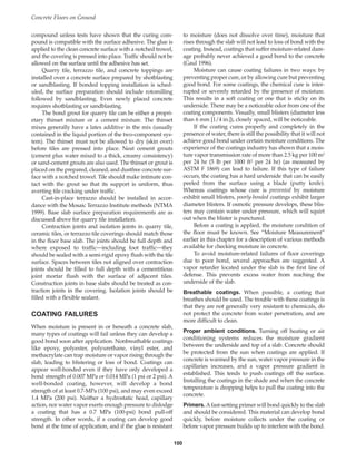 compound unless tests have shown that the curing com-
pound is compatible with the surface adhesive. The glue is
applied to the clean concrete surface with a notched trowel,
and the covering is pressed into place. Traffic should not be
allowed on the surface until the adhesive has set.
Quarry tile, terrazzo tile, and concrete toppings are
installed over a concrete surface prepared by shotblasting
or sandblasting. If bonded topping installation is sched-
uled, the surface preparation should include rotomilling
followed by sandblasting. Even newly placed concrete
requires shotblasting or sandblasting.
The bond grout for quarry tile can be either a propri-
etary thinset mixture or a cement mixture. The thinset
mixes generally have a latex additive in the mix (usually
contained in the liquid portion of the two-component sys-
tem). The thinset must not be allowed to dry (skin over)
before tiles are pressed into place. Neat cement grouts
(cement plus water mixed to a thick, creamy consistency)
or sand-cement grouts are also used. The thinset or grout is
placed on the prepared, cleaned, and dustfree concrete sur-
face with a notched trowel. Tile should make intimate con-
tact with the grout so that its support is uniform, thus
averting tile cracking under traffic.
Cast-in-place terrazzo should be installed in accor-
dance with the Mosaic Terrazzo Institute methods (NTMA
1999). Base slab surface preparation requirements are as
discussed above for quarry tile installation.
Contraction joints and isolation joints in quarry tile,
ceramic tiles, or terrazzo tile coverings should match those
in the floor base slab. The joints should be full depth and
where exposed to traffic—including foot traffic—they
should be sealed with a semi-rigid epoxy flush with the tile
surface. Spaces between tiles not aligned over contraction
joints should be filled to full depth with a cementitious
joint mortar flush with the surface of adjacent tiles.
Construction joints in base slabs should be treated as con-
traction joints in the covering. Isolation joints should be
filled with a flexible sealant.
COATING FAILURES
When moisture is present in or beneath a concrete slab,
many types of coatings will fail unless they can develop a
good bond soon after application. Nonbreathable coatings
like epoxy, polyester, polyurethane, vinyl ester, and
methacrylate can trap moisture or vapor rising through the
slab, leading to blistering or loss of bond. Coatings can
appear well-bonded even if they have only developed a
bond strength of 0.007 MPa or 0.014 MPa (1 psi or 2 psi). A
well-bonded coating, however, will develop a bond
strength of at least 0.7-MPa (100 psi), and may even exceed
1.4 MPa (200 psi). Neither a hydrostatic head, capillary
action, nor water vapor exerts enough pressure to dislodge
a coating that has a 0.7 MPa (100-psi) bond pull-off
strength. In other words, if a coating can develop good
bond at the time of application, and if the glue is resistant
to moisture (does not dissolve over time), moisture that
rises through the slab will not lead to loss of bond with the
coating. Instead, coatings that suffer moisture-related dam-
age probably never achieved a good bond to the concrete
(Gaul 1996).
Moisture can cause coating failures in two ways: by
preventing proper cure, or by allowing cure but preventing
good bond. For some coatings, the chemical cure is inter-
rupted or severely retarded by the presence of moisture.
This results in a soft coating or one that is sticky on its
underside. There may be a noticeable odor from one of the
coating components. Visually, small blisters (diameter less
than 6 mm [1/4 in.]), closely spaced, will be noticeable.
If the coating cures properly and completely in the
presence of water, there is still the possibility that it will not
achieve good bond under certain moisture conditions. The
experience of the coatings industry has shown that a mois-
ture vapor transmission rate of more than 2.5 kg per 100 m2
per 24 hr (5 lb per 1000 ft2 per 24 hr) (as measured by
ASTM F 1869) can lead to failure. If this type of failure
occurs, the coating has a hard underside that can be easily
peeled from the surface using a blade (putty knife).
Whereas coatings whose cure is prevented by moisture
exhibit small blisters, poorly-bonded coatings exhibit larger
diameter blisters. If osmotic pressure develops, these blis-
ters may contain water under pressure, which will squirt
out when the blister is punctured.
Before a coating is applied, the moisture condition of
the floor must be known. See “Moisture Measurement”
earlier in this chapter for a description of various methods
available for checking moisture in concrete.
To avoid moisture-related failures of floor coverings
due to poor bond, several approaches are suggested. A
vapor retarder located under the slab is the first line of
defense. This prevents excess water from reaching the
underside of the slab.
Breathable coatings. When possible, a coating that
breathes should be used. The trouble with these coatings is
that they are not generally very resistant to chemicals, do
not protect the concrete from water penetration, and are
more difficult to clean.
Proper ambient conditions. Turning off heating or air
conditioning systems reduces the moisture gradient
between the underside and top of a slab. Concrete should
be protected from the sun when coatings are applied. If
concrete is warmed by the sun, water vapor pressure in the
capillaries increases, and a vapor pressure gradient is
established. This tends to push coatings off the surface.
Installing the coatings in the shade and when the concrete
temperature is dropping helps to pull the coating into the
concrete.
Primers. Afast-setting primer will bond quickly to the slab
and should be considered. This material can develop bond
quickly, before moisture collects under the coating or
before vapor pressure builds up to interfere with the bond.
Concrete Floors on Ground
100
Book Contents
Publication List
 