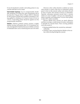 101
It may be beneficial to install a fast-setting primer to any
concrete slab that is to be coated.
Intermediate toppings. Use of a semipermeable, breath-
able membrane can reduce the vapor transmission rate to
less than the 1.5 kg per 100 m2 (3 lb per 1000 ft2). Materials
for this purpose include latex-modified cementitious coat-
ing applied at a thickness of 1.5 mm to 3 mm (1/16 in. to
1/8 in.). A fast-setting primer should be applied over the
semipermeable membrane.
Alkalies. Ordinary portland cement concrete is highly
alkaline, having a pH greater than 12.5. In hardened con-
crete, the high pH is beneficial because it inhibits corrosion
of embedded steel, such as reinforcing bars and wire mesh.
However, when carbon dioxide in ambient air reacts
with concrete, it causes a thin layer of carbonated cement
paste to form on the concrete surface and reduces the pH
to close to neutral. This reaction is known as carbonation.
Typically, carbonation proceeds inward from a concrete
surface at a rate of roughly 1 mm per year, depending on
relative humidity and temperature. It occurs most quickly
at about 50% relative humidity.
Because alkalies from concrete can attack adhesives
and floor coverings, a small amount of surface carbonation
is desirable for concrete floors. Floor covering problems
can be the result of:
• flooring installed before the concrete has carbonated
sufficiently
• moisture/vapor carrying dissolved alkalies to the sur-
face while traveling through the concrete
Chapter 9
Book Contents
Publication List
 