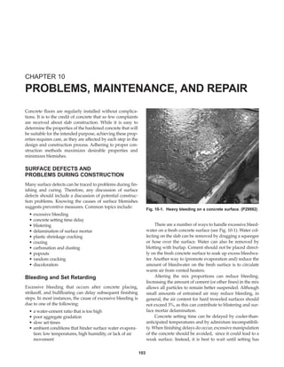 103
Concrete floors are regularly installed without complica-
tions. It is to the credit of concrete that so few complaints
are received about slab construction. While it is easy to
determine the properties of the hardened concrete that will
be suitable for the intended purpose, achieving these prop-
erties requires care, as they are affected by each step in the
design and construction process. Adhering to proper con-
struction methods maximizes desirable properties and
minimizes blemishes.
SURFACE DEFECTS AND
PROBLEMS DURING CONSTRUCTION
Many surface defects can be traced to problems during fin-
ishing and curing. Therefore, any discussion of surface
defects should include a discussion of potential construc-
tion problems. Knowing the causes of surface blemishes
suggests preventive measures. Common topics include:
• excessive bleeding
• concrete setting time delay
• blistering
• delamination of surface mortar
• plastic shrinkage cracking
• crazing
• carbonation and dusting
• popouts
• random cracking
• discoloration
Bleeding and Set Retarding
Excessive bleeding that occurs after concrete placing,
strikeoff, and bullfloating can delay subsequent finishing
steps. In most instances, the cause of excessive bleeding is
due to one of the following:
• a water-cement ratio that is too high
• poor aggregate gradation
• slow set times
• ambient conditions that hinder surface water evapora-
tion: low temperatures, high humidity, or lack of air
movement
There are a number of ways to handle excessive bleed-
water on a fresh concrete surface (see Fig. 10-1). Water col-
lecting on the slab can be removed by dragging a squeegee
or hose over the surface. Water can also be removed by
blotting with burlap. Cement should not be placed direct-
ly on the fresh concrete surface to soak up excess bleedwa-
ter. Another way to (promote evaporation and) reduce the
amount of bleedwater on the fresh surface is to circulate
warm air from vented heaters.
Altering the mix proportions can reduce bleeding.
Increasing the amount of cement (or other fines) in the mix
allows all particles to remain better suspended. Although
small amounts of entrained air may reduce bleeding, in
general, the air content for hard troweled surfaces should
not exceed 3%, as this can contribute to blistering and sur-
face mortar delamination.
Concrete setting time can be delayed by cooler-than-
anticipated temperatures and by admixture incompatibili-
ty. When finishing delays do occur, excessive manipulation
of the concrete should be avoided, since it could lead to a
weak surface. Instead, it is best to wait until setting has
CHAPTER 10
PROBLEMS, MAINTENANCE, AND REPAIR
Fig. 10-1. Heavy bleeding on a concrete surface. (P29992)
Book Contents
Publication List
 