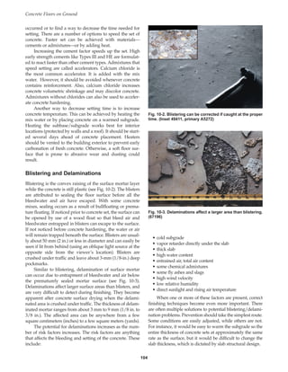 occurred or to find a way to decrease the time needed for
setting. There are a number of options to speed the set of
concrete. Faster set can be achieved with materials—
cements or admixtures—or by adding heat.
Increasing the cement factor speeds up the set. High
early strength cements like Types III and HE are formulat-
ed to react faster than other cement types. Admixtures that
speed setting are called accelerators. Calcium chloride is
the most common accelerator. It is added with the mix
water. However, it should be avoided whenever concrete
contains reinforcement. Also, calcium chloride increases
concrete volumetric shrinkage and may discolor concrete.
Admixtures without chlorides can also be used to acceler-
ate concrete hardening.
Another way to decrease setting time is to increase
concrete temperature. This can be achieved by heating the
mix water or by placing concrete on a warmed subgrade.
Heating the subbase/subgrade works best for interior
locations (protected by walls and a roof). It should be start-
ed several days ahead of concrete placement. Heaters
should be vented to the building exterior to prevent early
carbonation of fresh concrete. Otherwise, a soft floor sur-
face that is prone to abrasive wear and dusting could
result.
Blistering and Delaminations
Blistering is the convex raising of the surface mortar layer
while the concrete is still plastic (see Fig. 10-2). The blisters
are attributed to sealing the floor surface before all the
bleedwater and air have escaped. With some concrete
mixes, sealing occurs as a result of bullfloating or prema-
ture floating. If noticed prior to concrete set, the surface can
be opened by use of a wood float so that bleed air and
bleedwater entrapped in blisters can escape to the surface.
If not noticed before concrete hardening, the water or air
will remain trapped beneath the surface. Blisters are usual-
ly about 50 mm (2 in.) or less in diameter and can easily be
seen if lit from behind (using an oblique light source at the
opposite side from the viewer’s location). Blisters are
crushed under traffic and leave about 3-mm (1/8-in.) deep
pockmarks.
Similar to blistering, delamination of surface mortar
can occur due to entrapment of bleedwater and air below
the prematurely sealed mortar surface (see Fig. 10-3).
Delaminations affect larger surface areas than blisters, and
are very difficult to detect during finishing. They become
apparent after concrete surface drying when the delami-
nated area is crushed under traffic. The thickness of delam-
inated mortar ranges from about 3 mm to 9 mm (1/8 in. to
3/8 in.). The affected area can be anywhere from a few
square centimeters (inches) to a few square meters (yards).
The potential for delaminations increases as the num-
ber of risk factors increases. The risk factors are anything
that affects the bleeding and setting of the concrete. These
include:
Concrete Floors on Ground
104
• cold subgrade
• vapor retarder directly under the slab
• thick slab
• high water content
• entrained air, total air content
• some chemical admixtures
• some fly ashes and slags
• high wind velocity
• low relative humidity
• direct sunlight and rising air temperature
When one or more of these factors are present, correct
finishing techniques become even more important. There
are often multiple solutions to potential blistering/delami-
nation problems. Prevention should take the simplest route.
Some conditions are easily adjusted, while others are not.
For instance, it would be easy to warm the subgrade so the
entire thickness of concrete sets at approximately the same
rate as the surface, but it would be difficult to change the
slab thickness, which is dictated by slab structural design.
Fig. 10-2. Blistering can be corrected if caught at the proper
time. (Inset 49411, primary A5272)
Fig. 10-3. Delaminations affect a larger area than blistering.
(67196)
Book Contents
Publication List
 
