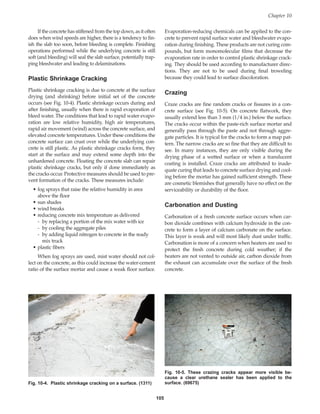 105
If the concrete has stiffened from the top down, as it often
does when wind speeds are higher, there is a tendency to fin-
ish the slab too soon, before bleeding is complete. Finishing
operations performed while the underlying concrete is still
soft (and bleeding) will seal the slab surface, potentially trap-
ping bleedwater and leading to delaminations.
Plastic Shrinkage Cracking
Plastic shrinkage cracking is due to concrete at the surface
drying (and shrinking) before initial set of the concrete
occurs (see Fig. 10-4). Plastic shrinkage occurs during and
after finishing, usually when there is rapid evaporation of
bleed water. The conditions that lead to rapid water evapo-
ration are low relative humidity, high air temperatures,
rapid air movement (wind) across the concrete surface, and
elevated concrete temperatures. Under these conditions the
concrete surface can crust over while the underlying con-
crete is still plastic. As plastic shrinkage cracks form, they
start at the surface and may extend some depth into the
unhardened concrete. Floating the concrete slab can repair
plastic shrinkage cracks, but only if done immediately as
the cracks occur. Protective measures should be used to pre-
vent formation of the cracks. These measures include:
• fog sprays that raise the relative humidity in area
above the floor
• sun shades
• wind breaks
• reducing concrete mix temperature as delivered
- by replacing a portion of the mix water with ice
- by cooling the aggregate piles
- by adding liquid nitrogen to concrete in the ready
mix truck
• plastic fibers
When fog sprays are used, mist water should not col-
lect on the concrete, as this could increase the water-cement
ratio of the surface mortar and cause a weak floor surface.
Evaporation-reducing chemicals can be applied to the con-
crete to prevent rapid surface water and bleedwater evapo-
ration during finishing. These products are not curing com-
pounds, but form monomolecular films that decrease the
evaporation rate in order to control plastic shrinkage crack-
ing. They should be used according to manufacturer direc-
tions. They are not to be used during final troweling
because they could lead to surface discoloration.
Crazing
Craze cracks are fine random cracks or fissures in a con-
crete surface (see Fig. 10-5). On concrete flatwork, they
usually extend less than 3 mm (1/4 in.) below the surface.
The cracks occur within the paste-rich surface mortar and
generally pass through the paste and not through aggre-
gate particles. It is typical for the cracks to form a map pat-
tern. The narrow cracks are so fine that they are difficult to
see. In many instances, they are only visible during the
drying phase of a wetted surface or when a translucent
coating is installed. Craze cracks are attributed to inade-
quate curing that leads to concrete surface drying and cool-
ing before the mortar has gained sufficient strength. These
are cosmetic blemishes that generally have no effect on the
serviceability or durability of the floor.
Carbonation and Dusting
Carbonation of a fresh concrete surface occurs when car-
bon dioxide combines with calcium hydroxide in the con-
crete to form a layer of calcium carbonate on the surface.
This layer is weak and will most likely dust under traffic.
Carbonation is more of a concern when heaters are used to
protect the fresh concrete during cold weather; if the
heaters are not vented to outside air, carbon dioxide from
the exhaust can accumulate over the surface of the fresh
concrete.
Chapter 10
Fig. 10-4. Plastic shrinkage cracking on a surface. (1311)
Fig. 10-5. These crazing cracks appear more visible be-
cause a clear urethane sealer has been applied to the
surface. (69675)
Book Contents
Publication List
 
