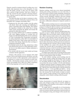 107
Popouts caused by moisture-induced swelling may occur
shortly after placement due to the absorption of water
from the plastic concrete, or they may not appear until
after a period of high humidity—like heavy rainfall—or
after the concrete has been exposed to freezing tempera-
tures. Popouts caused by alkali-silica reactivity also occur
on exterior slabs.
The following steps can be taken to minimize or elim-
inate popouts caused by alkali-silica reactivity (Farny and
Kosmatka 1997, Landgren and Hadley 2001):
1. During hot, dry, and windy weather, cover the surface
with plastic sheets after screeding and bullfloating to
reduce evaporation before final finishing. This reduces
the migration of alkalies to the surface due to drying,
which would concentrate the alkalies and increase the
potential for alkali-silica reactivity.
2. Use wet-curing methods such as continuous sprinkling
with water, fogging, ponding, or covering with wet
burlap soon after final finishing. Wet cure for a minimum
of 7 days. Avoid plastic film, curing paper, and especial-
ly curing compounds, as they allow an accumulation of
alkalies at the surface. Flush curing water from the sur-
face before final drying. Impervious floor coverings or
membranes should be avoided.
3. Use blended cement, fly ash, slag, calcined clay, or silica
fume that has been proven to control alkali-silica reactiv-
ity. Use of a low-alkali cement or lithium admixture is
also beneficial.
4. Use concrete with the lowest water content and slump
consistent with the application.
Surfaces with popouts can be repaired with small
patches. Drill out the spalled particle and fill the void with
a dry-pack mortar or other appropriate patch material. If
the popouts in a surface are too numerous to patch indi-
vidually, a thin-bonded concrete overlay may be used to
restore serviceability (PCA 1985, PCA 1996a). Proprietary
self-leveling toppings can be used for this purpose.
Random Cracking
Random cracking, which may occur almost immediately
(during joint sawing operations) or at any later time, is
more severe than crazing or plastic shrinkage cracking (see
Fig. 10-7). If the cracks appear later, it may be a result of
normal concrete shrinkage combined with poor jointing
practices: not enough joints, poor location, or poor con-
struction. It may also be due to improper subgrade support
that allows differential settlement of adjacent sections of
the slab.
When random cracking occurs on a newly placed slab,
it is usually related to improper timing of joint sawing. The
purpose of cutting the slab is to induce a crack beneath the
cut. However, it is possible that the slab will crack in front
of the cut instead of beneath it, as intended.
Concrete needs to gain adequate strength before hav-
ing joints cut into it. Ideally, the tensile strength holds the
slab together. The sawcut notch creates a reduced slab sec-
tion, which increases tensile stress in the concrete below
the notch. In the reduced section, the tensile stress is of
greater magnitude than the concrete tensile strength. Thus
a crack occurs below the notch. The crack and sawcut com-
bine to relieve the stresses and thus prevent unwanted ran-
dom cracking. But new concrete is always trying to shrink.
As the sawblade cuts a joint in the concrete, the sawcut
weakens the concrete slab. If sawcutting is started when
contraction stress (as a result of concrete shrinkage) is great
and tensile strength is not yet adequate to resist it, cracks
can jump ahead of the blade during joint cutting.
If cooling water (used with wet sawing) hits the warm
slab, it can be a thermal shock that adds to the potential for
random cracking ahead of the saw blade.
To avert random cracking, sawcut jointing must be
done before concrete cooling and drying starts, but after
some (tensile) strength has developed. The notch installed
by sawcutting should be deep enough so that the crack
occurs below the sawcut. Usually, 1/4 of the slab thickness
is sufficient. Spacing of joints to minimize random cracking
should be about 24 to 30 times the slab thickness. For exam-
ple, a 200-mm (8-in.) thick slab requires a spacing of between
4800 mm (192 in. = 16 ft) and 6000 mm (240 in. = 20 ft).
Whereas shorter spacings will provide better crack control,
they also increase the overall number of joints (a mainte-
nance concern). Longer spacings can be used but may not
adequately control random cracking within the panel.
Discoloration
Surface discoloration of concrete flatwork can appear as
gross color changes in large areas of concrete, spotted or
mottled light or dark blotches on the surface, or early light
patches of efflorescence.
No single factor is responsible for all discoloration.
Some factors that influence whether or not a surface dis-
colors are calcium chloride admixtures, hard-troweled sur-
faces, inadequate curing, and changes in the concrete mix.
Chapter 10
Fig. 10-7. Random cracking. (69672)
Book Contents
Publication List
 