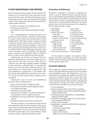 FLOOR MAINTENANCE AND REPAIRS
General maintenance does much to assure long-term per-
formance of any concrete floor. Some repairs may be nec-
essary from time to time. The bulk of the attention is given
to protecting the floor surface and the proper functioning
of joints. When maintenance and repairs are performed in
a timely manner, the floor:
• is able to carry loads it was designed to carry
• protects goods stored on it
• can remain in service without interruptions to traffic
flow
For a well-designed floor installed with good work-
manship and good materials, maintenance will primarily
be focused on minor repairs and cleaning. Repairs include
patching spalls at slab edges or joints, routing and sealing
or filling of random cracks, and the restoration of areas
damaged by chemical attack from spillage or impacts from
heavy materials. The preceding maintenance examples are
to be differentiated from housekeeping maintenance done
to assure cleanliness, safety, or compliance with regulatory
agency requirements (if applicable). Regular washing of
floors can reduce wear by abrasion (by removing grit).
Unfortunately, not all floors are designed and con-
structed to ideal standards, nor does the design use neces-
sarily prevail for the life of the floor. When floors are
exposed to uses other than originally intended—resulting
in increased loads or additional traffic—it is possible that
damage will occur and require substantial repairs. Also,
some facilities serve beyond their anticipated life, then
need rehabilitation to bring them to a serviceable condi-
tion. Repair and rehabilitation requirements can be exten-
sive, so only the more common repair methods are dis-
cussed here.
Planning the scope of repairs and rehabilitation
should be done in consideration of:
• future use of the facility—loading and traffic
• final elevation of the floor surface (proposed repairs
can change floor height)
• maintenance and repair budget
• operations and downtime—can facility be shut down
during repairs or must it continue to operate?
• scheduling—how long will floor be occupied during
repairs?
• protection of adjacent work and/or storage areas
The basic principles of successful floor repairs include
determining the cause and extent of damage, careful prepa-
ration of the old concrete, the placement and curing of high-
quality replacement concrete, and proper joint treatment.
The following information and recommendations should
be used as a guide to obtaining satisfactory results.
Evaluation of Deficiency
Evaluation of deficiency is necessary to determine the
cause or causes for observed distress; from this informa-
tion, a repair method can be determined. This helps ensure
that the repair will be effective and the deficiency will not
extend into the concrete surrounding the repair area. The
following list is not intended to be all-inclusive, but should
provide some of the factors that need to be evaluated in
order to design and plan a repair:
• slab thickness • joint sealants
• slab loading • warping at joint
• random slab cracks • warping at corners
– crack width • load transfer dowels
– spalling at cracks • loss of slab support
– location of reinforcement • surface hardness-dusting
– warping at cracks • surface scaling
• spalling at joints • surface blistering
– depth of spalls • surface delamination
– width of spalls • popouts
– width of crack at joint • surface gouging
– load transfer dowels • surface levelness
• active and non-active joints • surface flatness
For best results, an engineer with expertise in floor
design, construction, performance, and repair should be
hired to (1) do an evaluation, (2) design and specify repairs,
and (3) supervise repair work.
Evaluation Methods
Prior to repair, an inventory should be made of floor defi-
ciencies. This helps define the scope of work and strategies
for accomplishing repairs. The listing below serves as a
starting point for assessing the condition of the floor. Not
every test is needed for every floor. On the other hand,
additional tests may be needed for some floors. The extent
of the evaluation depends on the experience and judgment
of the engineer in charge of the repair. Activities for the
evaluation and the results they provide may include:
• visual examination
• surface elevation profile measurements to quantify
flatness, levelness, and upward warping deformations
at joints (ASTM E 1155)
• sounding for surface delaminations or debonding of
toppings (ASTM D 4580)
• coring slab for strength testing and to confirm results
from sounding (ASTM C 42)
• coring at cracks and joints
• petrographic examination (ASTM C 856) to determine
– concrete quality
– near-surface characteristics
– reactive aggregates
– depth of contaminants
– depth of removal (bonded repair toppings)
109
Chapter 10
Book Contents
Publication List
 