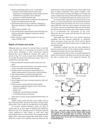 Concrete Floors on Ground
110
• ground penetrating radar survey to determine
– location of steel reinforcement in floor slab
– alignment (or misalignment) of load transfer dowels
– slab thickness (especially where deficient)
– presence of voids beneath the slab
• pachometer measurements to determine the depth and
location of reinforcement in the slab
• plate bearing tests (on top of subbase/subgrade) to
determine modulus of subgrade reaction (ASTM D
1196)
• slab thickness (ASTM C 174)
• cone penetrometer measurements (made through core
holes) to determine subgrade compaction density
(ASTM D 4633)
• pulse velocity to indicate the presence of voids or
cracks (ASTM C 597)
Repair of Cracks and Joints
Although joints are placed in concrete floors to provide
crack control—that is, to encourage the location of slab
cracks (from shrinkage or other contraction stresses)
beneath the sawcut alignment—random slab cracks, as
shown in Fig. 10-7, occur in some floors. Random cracks
are usually the result of the following causes, alone or in
combination with each other:
• distance between contraction joints (sawcuts) is too
great
• sawcuts are made too late, that is, after restraint stress-
es have exceeded concrete tensile strength
• isolation joint is not properly constructed (for ex-
ample, reinforcement is carried from walls into floor)
• slab reinforcement is continued through joints
• joint notch is of insufficient depth (either sawcut or
formed joint)
• dowel alignment is poor, causing restraints to slab end
movements
• loads exceed as-constructed floor load capacity
– inadequate subgrade support and/or soil consoli-
dation or settlement
– design error
– inadequate concrete flexural strength
– overloading during construction
Joints and/or cracks must be prepared before they can
be repaired.
Tightly closed cracks and fine cracks subject only to
light industrial traffic should be left alone, but kept under
observation. They usually do not affect floor serviceability.
As concrete contracts (shrinks), cracks can open. If
cracks open up or show signs of spalling, they should be
filled (see Fig. 10-9). Spalling occurs at widened (opened)
cracks subjected to hard rubber or solid tires, hard
polyurethane casters, or steel wheels. The unsupported slab
edges at the crack cannot support the wheel loads, so they
break off, or spall. If not repaired when first observed, the
spall becomes wider and deeper because wheel traffic loads
gain an impact component. Thus, what is initially a rela-
tively simple repair of routing and filling can develop into
a more complex and costly partial depth repair, as shown in
Fig. 10-10, or full depth joint repair, as shown in Fig. 10-11.
In concrete slabs, expansion and contraction occur reg-
ularly as a result of temperature and moisture fluctuations.
These ongoing slab movements may have to be accommo-
dated after the cracks have been repaired. If nearby joints
are inactive (do not accommodate slab end movements),
provisions need to be made as part of the repair to contin-
ue to accommodate the movements at the crack.
Otherwise, the crack repair will fail when the slab move-
ments occur again.
Semi-rigid joint fillers have very limited expansion
capability and may separate adhesively or cohesively
when movement occurs (see Fig. 10-12a and b). Repair
may be needed if the filler becomes loose or ineffective in
preventing spalls.
Elastomeric sealants can also fail when subjected to
joint movement (see Fig. 10-12c). Failed sealants cannot be
repaired and require removal and replacement.
Spalling at joints, like at cracks, is usually attributed to
traffic across the joint. Spalling occurs because the edge of
the slab (a vertical face) is not supported laterally. The
Spall Spall
Sawcut Sawcut
A A A A
Plan of crack spall Plan of joint spall
Maximum 50 mm
(2 in.)
Minimum 13 mm
(1/2 in.)
Sawcut
edge
Stage 1
Stage 2
Note
Section A-A
Fig. 10-9. Joint and crack routing repairs. Section A-A.
Note: Spalls in floors subject to hard wheel traffic should
be repaired with semi-rigid filler as shown. Some filler
manufacturers recommend adding silica sand to filler for
spalls greater than 19 mm (3/4 in.). Follow manufacturer’s
recommendations.
Book Contents
Publication List
 
