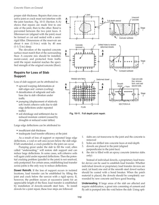Concrete Floors on Ground
112
1. slabs are cut transverse to the joint and the concrete is
removed
2. holes are drilled into concrete faces at mid-depth
3. dowels are placed in the joint (aligned
perpendicular to the joint face)
4. the slot is filled with an epoxy concrete (interior slabs
only)
Instead of individual dowels, a proprietary load trans-
fer device can be used to establish load transfer. Whether
individual dowels or proprietary load transfer devices are
used, (at least) one end of the smooth steel dowel surface
should be coated with a bond breaker. When the patch
material is placed, the dowels should be completely sur-
rounded by new concrete and have good bearing.
Undersealing. If large areas of the slab are affected and
require stabilization, a grout mix consisting of cement and
fly ash is pumped into the void below the slab. Using opti-
proper slab thickness. Repairs that cross an
active joint or crack must not interfere with
the joint function. Fig. 10-11 (Section A-A)
shows that repairs are made first to one
side of the joint, then to the other. Bond is
prevented between the two joint faces. A
fillerreservoir (aligned with the joint) must
be formed or cut and sealed with a semi-
rigid filler. Dimensions of the reservoir are
about 6 mm (1/4-in.) wide by 40 mm
(1-1/2 in.) deep.
The elevation of the repaired concrete
surface must match that of the surrounding
floor. A concrete mix should be installed,
moist-cured, and protected from traffic
until the repair material reaches the speci-
fied strength of the original concrete (floor).
Repairs for Loss of Slab
Support
Loss of slab support can be attributed to:
• upward warping deformations at
slab edges and corners (curling)
• densification of subgrade and sub-
base due to slab vibration under
traffic
• pumping (displacement of relatively
soft/moist cohesive soils due to slab
edge deflections under repeated
traffic)
• soil shrinkage and settlement due to
reduced moisture content (caused by
droughts or reduced water tables)
Large edge deflections can be attributed to:
• insufficient slab thickness
• inadequate load transfer efficiency at the joint
As a result of loss of support or repeated large edge
deflections, a void or soft area occurs below the slab edge.
If left unattended, a crack parallel to the joint can occur.
Pumping grout under the slab to fill the void, often
called “undersealing,” will restore slab support and can
reduce large deflections. In some cases, soft cohesive soils
will again yield under repeated deflections. Then the poten-
tial cracking problem (parallel to the joint) is not resolved,
only postponed. For certain areas, establishing load transfer
across joints is the only way to reduce deflections.
Dowel Retrofit. If the loss of support occurs in isolated
locations, load transfer can be established by filling the
joint and crack below the sawcut with a rigid epoxy. If,
however, the problem occurs at successive joints for an
appreciable length of the floor, load transfer is established
by installation of dowels–smooth steel bars. To install
dowels for a joint repair, these four steps are followed:
A A
A A
A A
Joint
Full depth sawcut
Unsound
concrete
Drilled holes to receive
deformed dowels
Granular subbase
Compact subbase
Stage
1
Stage
2
Stage
3
Concrete
removed
Welded wire fabric Deformed dowel
Smooth
dowel Form
PLAN
SECTION A-A
Cast one side
first, remove
form, and cast
second side.
Fig. 10-11. Full depth joint repair.
Book Contents
Publication List
 
